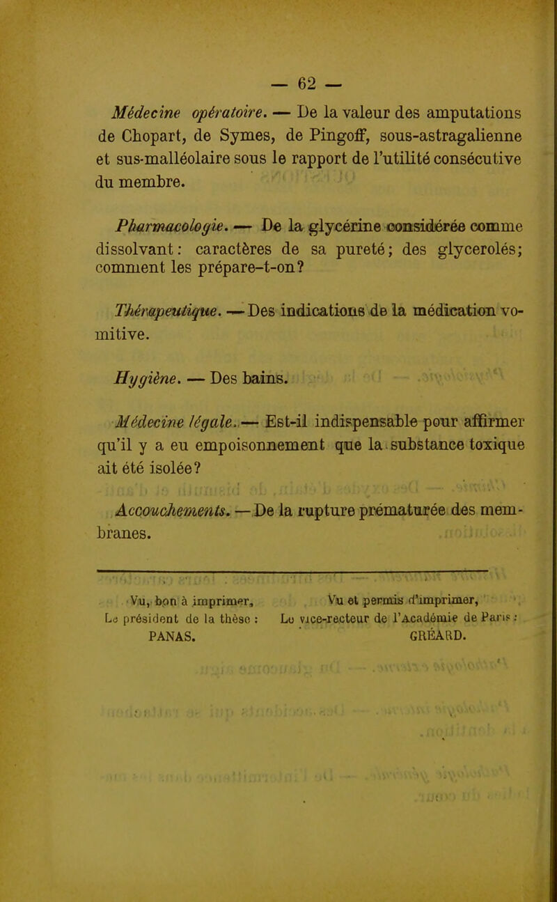 Médecine opératoire. — De la valeur des amputations de Chopart, de Symes, de Pingoff, sous-astragalienne et sus-malléolaire sous le rapport de l'utilité consécutive du membre. Pharmacologie. — De la glycérine considérée comme dissolvant: caractères de sa pureté; des glycerolés; comment les prépare-t-on? Thérapeutique. — Des indications de la médication vo- mitive. Hygiène. — Des bains. Médecine légale.— Est-il indispensable pour affirmer qu'il y a eu empoisonnement que la substance toxique ait été isolée? Accouchements. — De la rupture prématurée des mem- branes. Vu, bon à imprimer, Vu el permis d'imprimer, Lo président de la thèse : Lo vice-xccteur de l'Académie de Pans : PANAS. GRÉARD.