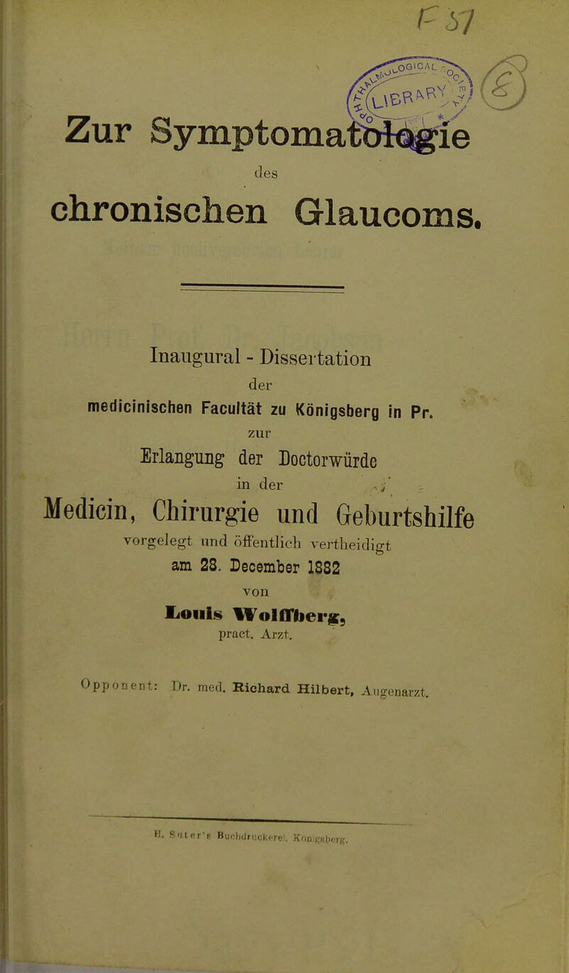 des chronischen Glaucoms. Inaugural - Dissertation der medicinischen Facultät zu Königsberg in Pr. zur Erlangung der Doctorwürdc in der / Medicin, Chirurgie und Geburtshilfe vorgelegt und (öffentlich vertheidigt am 28. December 1882 von liOiiis WolfTbei'^, pract. Arzt. Opponent: Dr. med. Richard Hilbert, Augenarzt. '. 9nlfT-y Bu.-lKiruckcre;. KODiKKiifi