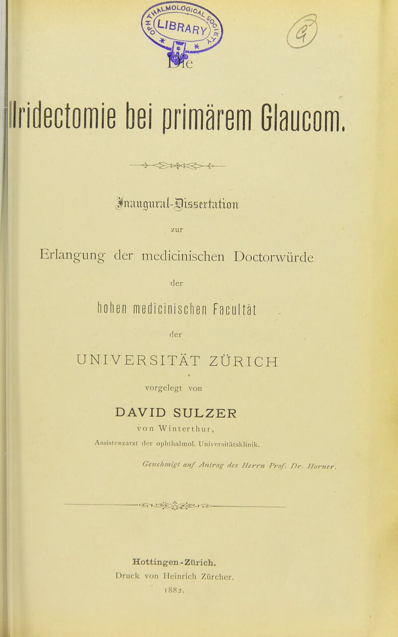 ilridectomie bei primärem Glaucom. I na ux( uriil-giss crf iitioii zur Erlangung der medicinischen Doctorwürde der flolien medicinisclien Facultät der UNIVERSITÄT ZÜRICH vorgelegt von DAVID SULZER von Wintert hur, AssistcnznrzI <U:r oplilli.ilinol. Univi'rsilatsUIinik. Gevclimif;! auf Anlrnc; rii-s Herrn Prof. Dr. Horner. 'S^n-isjjk^^^Jari-'TB- Hottingen - Zürich. Druck von Heinrich Zürcher. I.S«2.