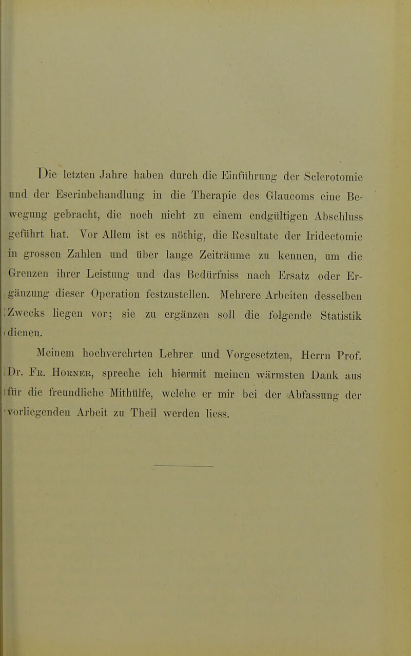 Die letzten Jahre haben durch die Einführung der Sclerotomie und der Eserinbehandlung in die Therapie des Glaucoms eine Be- wegung gebracht, die noch nicht zu einem endgültigen Abschluss geführt hat. Vor Allem ist es nöthig, die Resultate der Iridectomie in grossen Zahlen und über lauge Zeiträume zu kennen, um die CTrenzen ihrer Leistung und das Bedürfniss nach Ersatz oder Er- ; gänzung dieser Operation festzustellen. Mehrere Arbeiten desselben :Zwecks liegen vor; sie zu ergcänzen soll die folgende Statistik I dienen. Meinem hochverehrten Lehrer und Vorgesetzten, Herrn Prof. Dr. Fk. Horner, spreche ich hiermit meinen wärmsten Dank aus ifür die freundliche Mithülfe, welche er mir bei der Abfassung der -vorliegenden Arbeit zu Theil werden Hess.