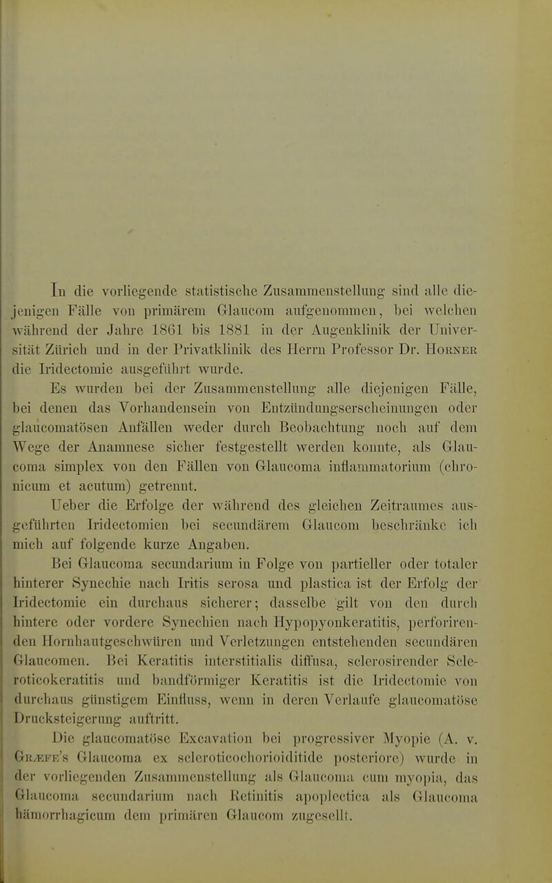 Tu die vorliegende statistische Zusammenstellung sind alle die- jenigen Fälle von primärem Grlaucom aufgenommen, bei Avelchen während der Jahre 18G1 bis 1881 in der Augenklinik der Univer- sität Zürich und in der Privatkliuik des Herrn Professor Dr. Horner die Iridectomie ausgeführt v^urde. Es wurden bei der Zusammenstellung alle diejenigen Fälle, bei denen das Vorhandensein von Entzündungserscheinungen oder glailcomatöseu Anfällen weder durch Beobachtung noch auf dem Wege der Anamnese sicher festgestellt werden konnte, als Grlau- coraa Simplex von den Fällen von Glaucoma inflammatorium (chro- nicum et acutum) getrennt. lieber die Erfolge der während des gleichen Zeitraumes aus- geführten Iridectomien bei secundärem Grlaucom beschränke ich mich auf folgende kurze Angaben. Bei Grlaucoma secundarium in Folge von partieller oder totaler hinterer Synechie nach Iritis serosa und plastica ist der Erfolg der Iridectomie ein durchaus sicherer; dasselbe gilt von den durch hintere oder vordere Synechien nach Hypopyonkeratitis, i)erforiren- den Hornhautgeschwüren und Verletzungen entstehenden secundären Glaucomen. Bei Keratitis interstitialis diffusa, sclerosirender Scle- roticokeratitis und bandförmiger Keratitis ist die Iridectomie von durchaus günstigem Einfluss, wenn in deren Verlaufe glaucomatöse Drucksteigerung auftritt. Die glaucomatöse Excavation bei progressiver Myopie (A. v. GrvEfic's Glaucoma ex scleroticochorioiditide posteriore) wurde in der vorliegenden Zusannncustellung als Glaucoma cum myo])ia, das Glaucoma secundarium nach Retinitis apopleetica als Glaucoma häniorrhagicum dem primären Glaucom zugesellt.