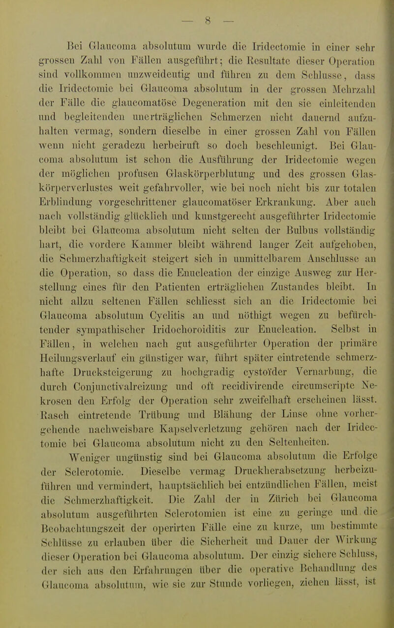 gTOSseu Zahl von Fällen ausgeführt; die Resultate dieser Operation sind vollkommen unzweideutig- und führen zu dem Schlüsse, dass die Iridectomie bei Glaueoma absolutum in der grossen Mehrzahl der Fälle die glaucomatöse Degeneration mit den sie einleitenden und begleitenden unerträglichen Schmerzen nicht dauernd aufzu- halten vermag, sondern dieselbe in einer grossen Zahl von Fällen wenn nicht geradezu herbeiruft so doch beschleunigt. Bei Glau- coma absolutum ist schon die Ausführung der Iridectomie wegen der möglichen profusen Glaskörperblutung und des grossen Glas- kör])erverlustes weit gefahrvoller, wie bei noch nicht bis zur totalen Erblindung vorgeschrittener glaucomatöser Erkrankung. Aber auch nach vollständig glücklich und kunstgerecht ausgeführter Iridectomie bleibt bei Glaucoma absolutum nicht selten der Bulbus vollständig hart, die vordere Kammer bleibt während langer Zeit aufgehoben, die Schmerzliaftigkeit steigert sich in unmittelbarem Anschlüsse an die Operation, so dass die Enucleation der einzige Ausweg zur Her- stellung eines für den Patienten erträgliclien Zustandes bleibt. In nicht allzu seltenen Fällen schUesst sich an die Iridectomie bei Glaucoma absolutum Cyclitis an und nöthigt wegen zu befürch- tender sympathischer Iridochoroiditis zur Enucleation. Selbst in Fällen, in welchen nach gut ausgeführter Operation der primäre Heilungsverlauf ein günstiger war, führt später eintretende schmerz- hafte Drucksteigeruug zu hochgradig cystoider Vernarbung, die durch Conjunctivalreizung und oft recidivirende circumscripte Ne- krosen den Erfolg der Operation sehr zweifelhaft erscheinen lässt. Rasch eintretende Trübung und Blähung der Linse ohne vorher- gehende nachweisbare Kapselverletzung gehören nach der Iridec- tomie bei Glaucoma absolutum nicht zu den Seltenheiten. Weniger ungünstig sind bei Glaucoma absolutum die Erfolge der Scierotomie. Dieselbe vermag Druckherabsetzung herbeizu- führen und vermindert, hauptsächlich bei entzündlichen Fällen, meist die Schmerzhaftigkeit. Die Zahl der in Zürich bei Glaucoma absolutum ausgeführten Sclerotomien ist eine zu geringe und die Beobachtungszeit der operirten Fälle eine zu kurze, um bestinnnte Schlüsse zu erlauben Uber die Sicherheit und Dauer der Wirkung dieser Operation bei Glaucoma absolutum. Der einzig sichere Schluss, der sich aus den Erfalirungen über die oi)crative Behandlung des Glaucoma absolutum, wie sie zur Stunde vorbegen, ziehen lässt, ist