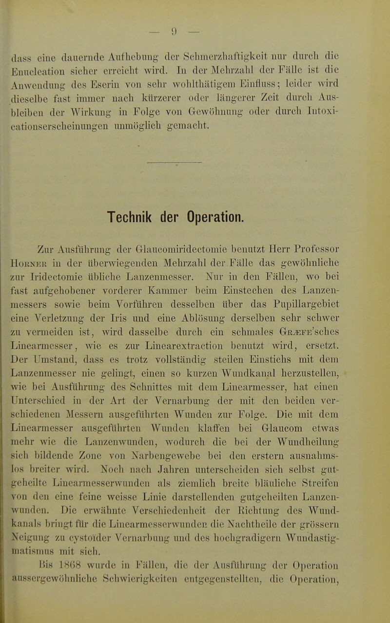 (lass eine dauernde Aufhebnug der Schmerzluiftigkeit nur durch die Enuclcation sieher erreiclit wird. In der Mehrzahl der Fälle ist die Anwendung des Eserin von sehr wolilthätigeni Einlluss; leider wird dieselbe fast immer nach kürzerer oder längerer Zeit durch Aus- bleiben der Wirkung in Folge von Gewöhnung oder durch Intoxi- eationserscheinuugen uumögüch gemacht. Technik der Operation. Zur Ausführung der Glaucomiridectomie benutzt Herr Professor Horner in der überwiegenden Mehrzahl der Fälle das gewöhnhche zur Iridectomie übliche Lanzenmesser. Nur in den Fällen, wo bei fast aufgehobener vorderer Kammer beim Einstechen des Lanzen- messers sowie beim Vorführen desselben über das Pupillargebiet eine Verletzung der Iris und eine Ablösung derselben sehr schwer zu vermeiden ist, wird dasselbe durch ein schmales GRiEFE'sches Linearmesser, wie es zur Linearextraction benutzt wird, ersetzt. Der Umstand, dass es trotz vollständig steilen Einstichs mit dem Lanzenmesser nie gelingt, einen so kurzen Wundkanal herzustellen, wie bei Ausführung des Schnittes mit dem Liuearmesser, hat einen Unterschied in der Art der Vernarbung der mit den beiden ver- schiedenen Messern ausgeführten Wunden zur Folge. Die mit dem Linearmesser ausgeführten Wunden klatfen bei Glaucom etwas mehr wie die Lanzenwundeu, wodurch die bei der Wundheilung sich bildende Zone von Narbengewebe bei den erstem ausnahms- los breiter wird. Noch nach Jahren unterscheiden sich selbst gut- geheilte Liuearmesserwunden als ziemlich breite bläuliche Streifen von den eine feine weisse Linie darstellenden gutgeheilten Lanzen- wunden. Die erwähnte Verschiedenheit der Richtung des Wund- kanals bringt für die Linearmesserwunden die Nachtheile der grössern Neigung zu cystoider Vernarbung und des hochgradigem Wundastig- matisrmis mit sich. l>is l!S()8 wurde in Fällen, die der Ausführung der Oi)eratiou aussergcwölinliche Schwierigkeiten entgegenstellten, die Operation,