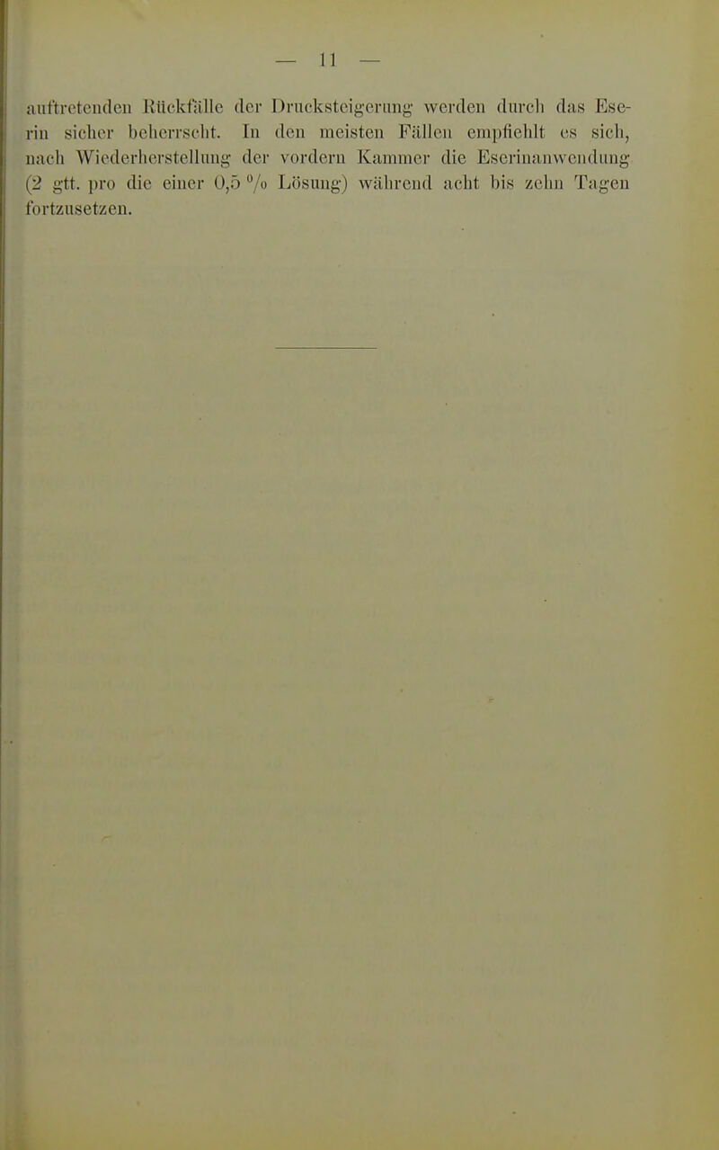 auftretenden Kiickfalle der Drucksteigerung' werden durcli das Ese- rin sicher beherrscht. In den meisten Fällen empfiehlt es sich, nach Wiederherstellung der vordem Kammer die Eserinanwendung (2 gtt. pro die einer 0,5 7 Lösung) während acht bis zehn Tagen fortzusetzen.