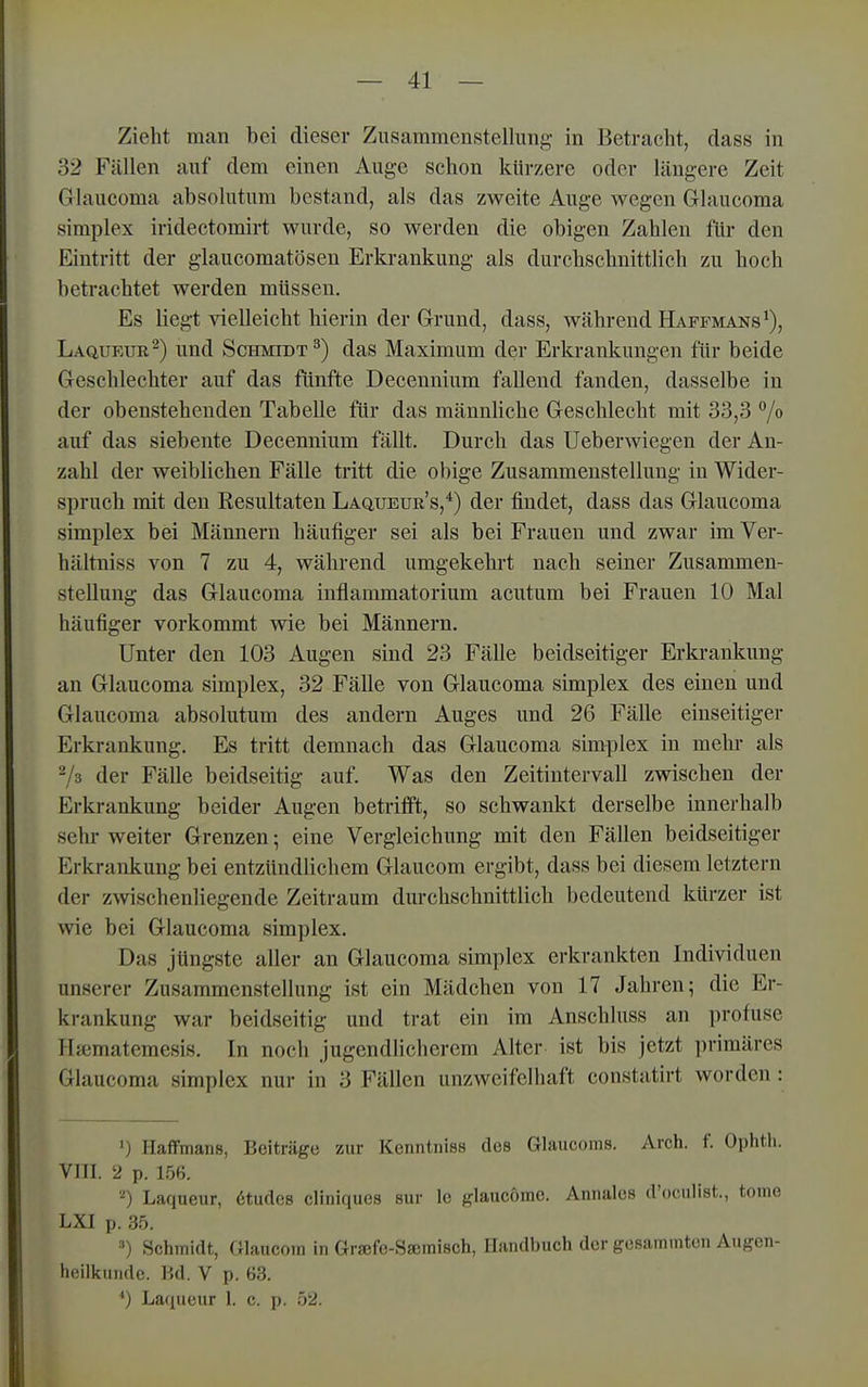 Zieht man bei dieser Zusammenstellung in Betracht, dass in 32 Fällen auf dem einen Auge schon kürzere oder längere Zeit Ghxiicoma absolutum bestand, als das zweite Auge wegen Grlaucoma Simplex iridectomirt wurde, so werden die obigen Zahlen für den Eintritt der glaucomatösen Erkrankung als durchschnitthch zu hoch betrachtet werden müssen. Es liegt vielleicht hierin der Grund, dass, während Haffmans^), Laqukuk^) und Schmidt^) das Maximum der Erkrankungen für beide Geschlechter auf das fünfte Decenninm fallend fanden, dasselbe in der obenstehenden Tabelle für das männliche Geschlecht mit 33,3 7» auf das siebente Decennium fällt. Durch das Ueberwiegen der An- zahl der weiblichen Fälle tritt die obige Zusammenstellung in Wider- spruch mit den Resultaten Laqueur's,*) der findet, dass das Glaucoma Simplex bei Männern häufiger sei als bei Frauen und zwar im Ver- hältniss von 7 zu 4, während umgekehrt nach seiner Zusammen- stellung das Glaucoma inflammatorium acutum bei Frauen 10 Mal häufiger vorkommt wie bei Männern. Unter den 103 Augen sind 23 Fälle beidseitiger Erkrankung an Glaucoma simplex, 32 Fälle von Glaucoma simplex des einen und Glaucoma absolutum des andern Auges und 26 Fälle einseitiger Erkrankung. Es tritt demnach das Glaucoma simplex in mehr als -k der Fälle beidseitig auf. Was den Zeitintervall zwischen der Erkrankung beider Augen betrifft, so schwankt derselbe innerhalb sehr- weiter Grenzen; eine Vergleichung mit den Fällen beidseitiger Erkrankung bei entzündlichem Glaucom ergibt, dass bei diesem letztern der zwischenliegende Zeitraum durchschnittlich bedeutend kürzer ist wie bei Glaucoma simplex. Das jüngste aller an Glaucoma simplex erkrankten Individuen unserer Zusammenstellung ist ein Mädchen von 17 Jahren; die Er- krankung war beidseitig und trat ein im Anschhiss an profuse Hajmatemesis. In noch jugendHchcrem Alter ist bis jetzt primäres Glaucoma simplex nur in 3 Fällen unzweifelhaft constatirt worden: ') Haflfmans, Beiträge zur Kenntniss des Glaucoms. Arch. f. Ophth. VIII. 2 p. 156. 2) Laqueiir, 6tudes cliniques siir Ic glaucöme. Annales d'oculist., tonie LXI p. 35. •••) Schmidt, Glaucom in Grsefe-Sscmisch, Handbuch der gesammten Augen- heilkunde. Bd. V p. 63. ') Laqueur 1. c. p. 52.