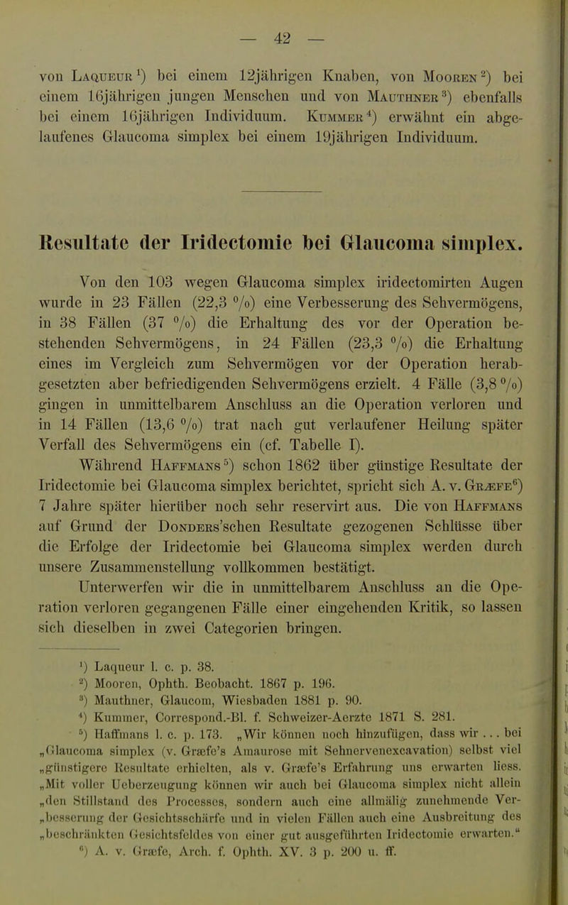 von Laqueur bei einem 12jährigen Knaben, von Mooren ^) bei einem 16jährigen jungen Menschen und von Mauthner^) ebenfalls bei einem Kijährigcn Individuum. Kummer*) erwähnt ein abgc- hinfenes Glaucoma simplex bei einem 19jährigen Individuum. Resultate der Iridectomie bei Glaucoma simplex. Von den 103 wegen Glaucoma simplex iridectomirteu Augen wurde in 23 Fällen (22,3 7») eine Verbesserung des Sehvermögens, in 38 Fällen (37 70 die Erhaltung des vor der Operation be- stehenden Sehvermögens, in 24 Fällen (23,3 Vo) die Erhaltung eines im Vergleich zum Sehvermögen vor der Operation herab- gesetzten aber befriedigenden Sehvermögens erzielt. 4 Fälle (3,8 7°) gingen in unmittelbarem Anschluss an die Operation verloren und in 14 Fällen (13,6 7o) trat nach gut verlaufener Heilung später Verfall des Sehvermögens ein (cf. Tabelle I). Während Haffmans^) schon 1862 über günstige Resultate der Iridectomie bei Glaucoma simplex berichtet, spricht sich A. v. Griefe'') 7 Jahre später hierüber noch sehr reservirt aus. Die von Haffmajsts auf Grund der DoNDERs'schen Resultate gezogenen Schlüsse über die Erfolge der Iridectomie bei Glaucoma simplex werden durch unsere Zusammenstellung vollkommen bestätigt. Unterwerfen wir die in unmittelbarem Anschluss au die Ope- ration verloren gegangenen Fälle einer eingehenden Kritik, so lassen sich dieselben in zwei Categorieu bringen. ') Laqueur 1. c. p. 38. 2) Mooren, Ophth. Beobacht. 1867 p. 196. *) Mauthner, Glaucom, Wiesbaden 1881 p. 90. *) Kummer, Correspond.-Bl. f. Schweizer-Aerztc 1871 S. 281. ^) Haffnians 1. c. p. 173. „Wir Icönncn noch hinziifuf,'cn, dass wir ... bei „Olaucoraa simplex (v. Grsefc's Amaurose mit Sehnervenexcavation) selbst viel „günstigere Resultate erhielten, als v. Graife's Erfahrong uns erwarten liess. „Mit voller Ueberzeugung können wir auch bei Glaucoma simplex nicht allein „den Stillstand des Processcs, sondern auch eine ailmälig zunehmende Ver- „besserung der Gosichtsschärfe und in vielen Fällen auch eine Ausbreitung des „beschränkten Gesichtsfeldes von einer gut ausgeführten Iridectomie erwarten. ») A. v. (!ra!fe, Arch. f. Ophth. XV. 3 p. 200 u. flf.