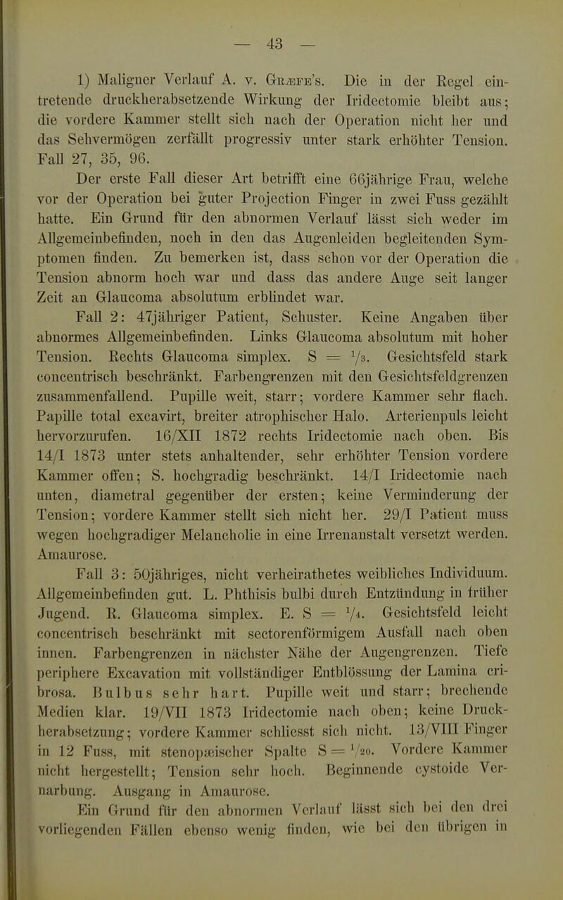 1) Maligner Verlauf A. v. Gr^efe's. Die in der Regel ein- tretende drucklierabsetzende Wirkung der Iridectomie bleibt aus; die vordere Kammer stellt sich nach der Operation nicht lier und das Sehvermögen zerfallt progressiv unter stark erhöhter Tension. FaU 27, 35, 96. Der erste Fall dieser Art betrifft eine 66jährige Frau, welche vor der Operation bei guter Projection Finger in zw^ei Fuss gezählt hatte. Ein Grund für den abnormen Verlauf lässt sich weder im Allgemeinbefinden, noch in den das Augenleiden begleitenden Sym- ptomen finden. Zu bemerken ist, dass schon vor der Operation die Tension abnorm hoch war und dass das andere Auge seit langer Zeit an Grlaucoma absolutum erblindet war. FaU 2: 47jähriger Patient, Schuster. Keine Angaben über abnormes Allgemeinbefinden. Links Glaucoma absolutum mit hoher Tension. Rechts Glaucoma simplex. S = Ys. Gesichtsfeld stark concentrisch beschränkt. Farbengrenzen mit den Gesichtsfeldgrenzen zusammenfallend. Pupille weit, starr; vordere Kammer sehr flach. Papille total excavirt, breiter atrophischer Halo. Arterienpuls leicht hervorzurufen. 16/XII 1872 rechts Iridectomie nach oben. Bis 14/1 1873 unter stets anhaltender, sehr erhöhter Tension vordere Kammer offen; S. hochgradig beschränkt. 14/1 Iridectomie nach unten, diametral gegenüber der ersten; keine Verminderung der Tension; vordere Kammer stellt sich nicht her. 29/1 Patient muss wegen hochgradiger Melancholie in eine L'renanstalt versetzt werden. Amaurose. Fall 3: öOjähriges, nicht verheirathetes weibliches Individuum. Allgemeinbefinden gut. L. Phthisis bulbi durch Entzündung in früher Jugend. R. Glaucoma simplex. E. S = V*- Gesichtsfeld leicht concentrisch beschränkt mit sectorenförmigem Ausfall nach oben innen. Farbengrenzen in nächster Nähe der Augengrenzen. Tiefe periphere Excavation mit vollständiger Entblössung der Lamina cri- brosa. Bulbus sehr hart. Pupille weit und starr; brechende Medien klar. 19/VII 1873 Iridectomie nach oben; keine Druck- herabsetzung; vordere Kammer schliesst sich nicht. 13/VIII Finger in 12 Fuss, mit stenoi)}eischer S])alte S = ','20. Vordere Kanmier nicht hergestellt; Tension sehr hoch. Beginnende cystoide Ver- narbung. Ausgang in Amaurose. Ein Grund für den abnormen Vcrhuif lässt sich bei den drei vorliegenden Fällen ebenso wenig finden, wie bei den übrigen in