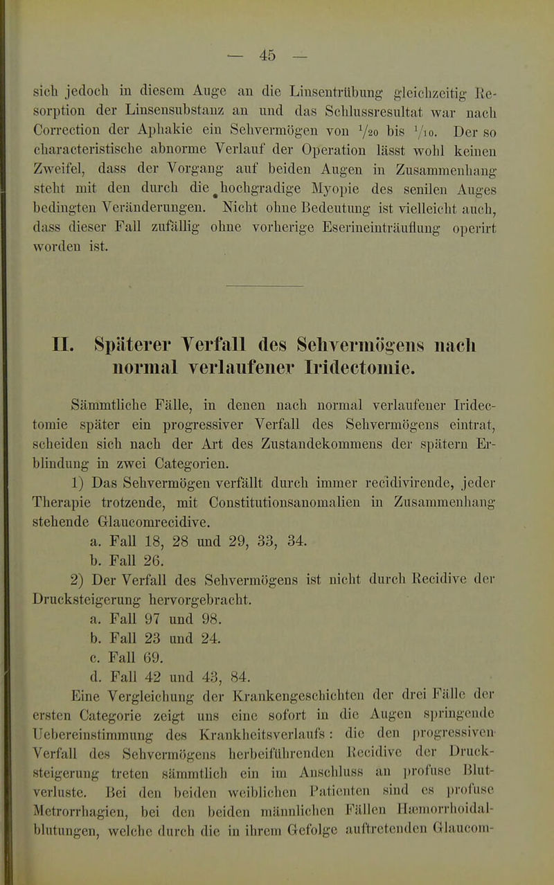 sich jedoch in diesem Auge an die Linsentrübung gleichzeitig lie- sorption der Linsensubstanz an und das Schhissresultat war nach Correction der Apliakie ein Sehvermögen von V20 bis '/lo. Der so characteristische abnorme Verlauf der Operation lässt vrohl keinen Zweifel, dass der Vorgang auf beiden Augen in Zusammenhang steht mit den durch die ^hochgradige Myopie des senilen Auges bedingten Veränderungen. Nicht ohne Bedeutung ist vielleicht auch, dass dieser Fall zufallig ohne vorherige Eserineintriiuflung operirt worden ist. II. Späterer Terfall des Sehyermögens nach normal verlaufener Iridectomie. Sämmtliche Fälle, in denen nach normal verlaufener Iridec- toraie später ein progressiver Verfall des Sehvermögens eintrat, scheiden sich nach der Art des Zustandekommens der spätem Er- blindung in zwei Categorien. 1) Das Sehvermögen verfällt durch immer recidivirende, jeder Therapie trotzende, mit Constitutionsanomalien in Zusammenhang stehende Glaucomrecidive. a. FaU 18, 28 und 29, 33, 34. b. Fall 26. 2) Der Verfall des Sehvermögens ist nicht durch Recidive der Drucksteigerung hervorgebracht. a. Fall 97 und 98. b. Fall 23 und 24. c. Fall 69. d. Fall 42 und 43, 84. Eine Vergleichung der Krankengeschichten der drei Fälle der ersten Categorie zeigt uns eine sofort in die Augen s])ringende Uebereinstimmung des Krankheitsverlaufs: die den progressiven- Verfall des Sehvermögens herbeiführenden Recidive der Druck- steigerung treten sämmtlich ein im Anschluss an ])rofuse Blut- verluste. Bei den beiden weiblichen Patienten sind es profuse Metrorrhagien, bei den beiden männlichen Fällen Mannorrlioidal- blutungen, welche durch die in ihrem Gefolge auftretenden Glaucom-