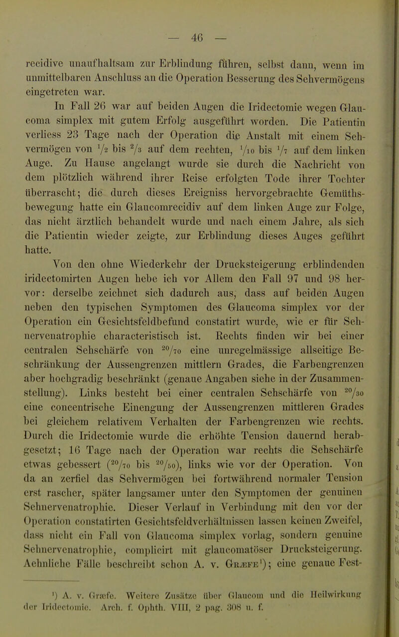 rccidive unaufhaltsam zur Ei-blindung führen, selbst dann, wenn im unmittelbaren Anschluss an die Operation Besserung des Sehvermögens eingetreten war. In Fall 26 war auf beiden Augen die Iridectomie wegen Glau- coma Simplex mit gutem Erfolg ausgeführt worden. Die Patientin verliess 23 Tage nach der Operation di^ Anstalt mit einem Seh- vermögen von 72 bis 2/3 auf dem rechten, '/lo bis '/^ auf dem linken Auge. Zu Hause angelangt wurde sie durch die Nachricht von dem plötzlich während ihrer Reise erfolgten Tode ihrer Tochter überrascht ^ die durch dieses Ereigniss hervorgebrachte GemUths- bewegung hatte ein Glaucomrecidiv auf dem linken Auge zur Folge, das nicht ärztlich behandelt wurde und nach einem Jahre, als sich die Patientin wieder zeigte, zur Erblindung dieses Auges geführt hatte. Von den ohne Wiederkehr der Drucksteigerung erblindenden iridectomirten Augen hebe ich vor Allem den Fall 97 und 98 her- vor: derselbe zeichnet sich dadurch aus, dass auf beiden Augen neben den typischen SjTnptomen des Glaucoma simplex vor der Operation ein Gesichtsfeldbefund constatirt wurde, wie er für Seh- nervenatrophie characteristisch ist, Rechts finden wir bei einer centralen Sehschärfe von ^^/lo eine unregelmässige allseitige Be- schränkung der Aussengrenzen mittlem Grades, die Farbengrenzen aber hochgradig beschränkt (genaue Angaben siehe in der Zusammen- stellung). Links besteht bei einer centralen Sehschärfe von eine concentrische Einengung der Aussengrenzen mittleren Grades bei gleichem relativem Verhalten der Farbengrenzeu wie rechts. Durch die Iridectomie wurde die erhöhte Tension dauernd herab- gesetzt; 16 Tage nach der Ojjeration war rechts die Sehschärfe etwas gebessert (^'^lio bis ^A)» li^'^ wie vor der Operation. Von da an zerfiel das Sehvermögen bei fortwährend normaler Tension erst rascher, später langsamer unter den Symptomen der genuinen Sehnervenatrophie. Dieser Verlauf in Verbindung mit den vor der Operation constatirten Gesichtsfeldverhältnissen lassen keinen Zweifel, dass nicht ein Fall von Glaucoma simplex vorlag, sondern genuine Sehnci-vcnatrophie, complicirt mit glaucomatöser Drucksteigerung. Aehnliche Fälle beschreibt schon A, v. Griefe'); eine genaue Fest- ') A. V. (ii-icfe. Wcitero Ziisiitzc iibor niaucnm und din licilwirkimf? il( r Iridectoniio. Arch. f. Ophth. VIIl, 2 pag. 308 u. f.