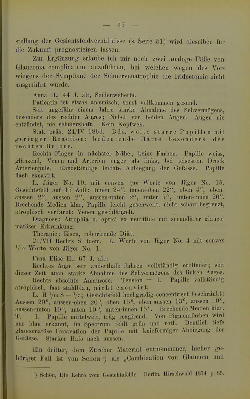 Stellung der Gesiehtsfeldvevliältnissc (s. Seite 51) wird dieselben für die Zukunft prognosticiren lassen. Zur Ergänzung erLaube ich mir nocb zwei analoge Fälle von Glaucoma complicatum anzuführen, bei welchen wegen des Vor- wiegens der Symptome der Sehnervenatrophie die Iridectomie nicht ausgeführt wurde. Anna H., 44 J. alt, Seidenweberin. Patientin ist etwas anjemisch, sonst vollkommen gesund. Seit ungefähr einem Jahre starke Abnahme des Selivermögens, besonders des rechten Auges; Nebel vor beiden Augen. Augen nie entzündet, nie schmerzhaft. Kein Kopfweh. Stat. präs. 24/IV 1863. Bds. weite starre Pupillen mit geringer Keaction; bedeutende Härte besonders des rechten Bulbus. Eechts Finger in nächster Nähe; keine Farben. Papille weiss, glänzend, Venen und Arterien enger als links, bei leisestem Druck Arterienpuls. Kandständige leichte Abbiegung der Gefässe. Papille flach excavirt. L. Jäger No. 19, mit convex '/lo Worte von Jäger No. 15. Gesichtsfeld auf 15 Zoll: Innen 24, innen-oben 22, oben 4, oben- aussen 2, aussen 2, aussen-unten 2, imten 7, unten-innen 20. Brechende Medien klar, Papille leicht geschwellt, nicht scharf begrenzt, atrophisch verfärbt; Venen geschlängelt. Diagnose: Atrophia n. optici ex neuritide mit secundärer glauco- matöser Erkrankung. Therapie: Eisen, roborirende Diät. 21/VII Rechts S. idem. L. Worte von Jäger No. 4 mit convex 7io Worte von Jäger No. 1. Frau Elise H., 67 J. alt: Rechtes Auge seit anderthalb Jahren vollständig erblindet; seit dieser Zeit auch starke Abnahme des Sehvermögens des linken Auges. Rechts absolute Amaurose. Tension + 1. Papille vollständig atrophisch, fast stahlblau, nicht excavirt. L. II Vi4 S ^ V ; Gesichtsfeld hocligradig concentrisch bescliränkt: Aussen 20, aussen-oben 20°, oben 15°, obcn-aussen 13, aussen 10, aussen-unten 10, unten 10, unten-innen 15. Brechende Medien klar. T. + 1. Pupille mittelweit, träg reagirend. Von Pigmentfarbon wird nur blau erkannt, im Spectrum fohlt grün und rotli. Deutlich tiefe glaucomatöse Excavation der Papille mit knicförmiger Abbiegung der Gefässe. Starker Halo nach aussen. Ein dritter, dem Zürcher Material entnommener, hieher ge- höriger Fall ist von Schön ') als „Combination von Glaucom und ') Schön, Die Lehre vom GesichtHlcldc. Berlin, Ilirschwald 1874 p. 85.