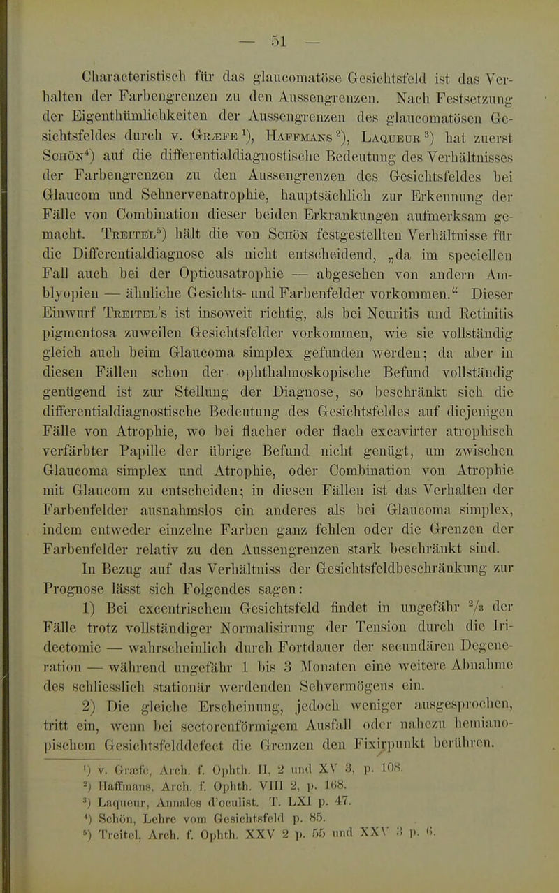 Chavactenstiseli für das glaucomatösc Gresiclitsfeld ist das Ver- halten der Farbengrenzen zu den Aussengrenzen. Nach Festsetzung der EigenthUmlichkeiten der Aussengrenzen des glaucomatösen Ge- sichtsfeldes durch V. Gr^fe^), Haffmans^), Laqueue^) hat zuerst Schön'*) auf die differentialdiagnostische Bedeutung des Verhältnisses der Farbengrenzen zu den Aussengrenzen des Gesiclitsfeldes bei Glaucom und Sehnervenatrophie, hauptsächlich zur Erkennung der Fälle von Combination dieser beiden Erkrankungen aufmerksam ge- macht. Treitel^) hält die von Schön festgestellten Verhältnisse für die Differentialdiagnose als nicht entscheidend, „da im speciellen Fall auch bei der Opticusatrophie — abgesehen von andern Am- blyo])ien — ähnliche Gesichts- und Farbenfelder vorkommen. Dieser Einwurf Treitel's ist insoweit richtig, als bei Neuritis und Retinitis pigmentosa zuweilen Gesichtsfelder vorkommen, wie sie vollständig gleich auch beim Glaucoma simplex gefunden werden; da aber in diesen Fällen schon der ophthalmoskopische Befund vollständig genügend ist zur Stellung der Diagnose, so l)eschränkt sich die differeutialdiagnostische Bedeutung des Gesichtsfeldes auf diejenigen Fälle von Atrophie, wo bei flacher oder flach excavirter atrophisch verfärbter Papille der übrige Befund nicht genügt, um zwischen Glaucoma simplex und Atrophie, oder Combination von Atrophie mit Glaucom zu entscheiden; in diesen Fällen ist das Verhalten der Farbenfelder ausnahmslos ein anderes als bei Glaucoma simplex, indem entweder einzelne Farben ganz fehlen oder die Grenzen der Farbenfelder relativ zu den Aussengrenzen stark beschränkt sind. In Bezug auf das Verhältniss der Gesichtsfeldbeschränkung zur Prognose lässt sich Folgendes sagen: 1) Bei excentrischem Gesichtsfeld findet in ungefähr dei' Fälle trotz vollständiger Normalisirung der Tension durcli die Iri- dectomie — wahrscheinlich durch Fortdauer der secundären Degene- ration — während ungefähr l bis 3 Monaten eine weitere Abnahme des schliesslich stationär werdenden Sehvermögens ein. 2) Die gleiche Erscheinung, jedoch weniger ausgesprochen, tritt ein, wenn bei sectorenförmigem Ausfall oder nahezu liomiano- liischem Gesichtsfelddcfect die Grenzen den Fixi^-punkt berüliron. ') V. Graf«;, Arch. f. Oi)litli. II, 2 und XV 3, p. 108. 2) HalFnians, Arch. f. Ophth. VIII 2, p. KJ«. ^) Laquenr, Annalcs d'oculist. T. LXI i). 47. *) Schön, Lehre vom Gesiclitsfcld p. H5. ^) Treitcl, Arch. f. Ophth. XXV 2 p. HH und XX\' .'i i). i..