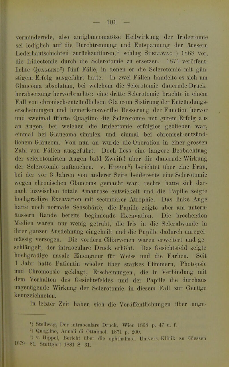 vermindernde, also untiglancomatöse Heilwirkung der Iridcctoniie sei lediglich auf die Durchtrennung und Entspannung der äussern Lederhautschichteii zurückzutühreu, schlug Sxellwag^) 1868 vor, die Iridectomie durch die Sclerotomie zu ersetzen. 1871 veröffent- lichte QuAGLiNO^) fünf Fälle, in denen er die Sclerotomie mit gün- stigem Erfolg ausgeführt hatte. In zwei Fällen handelte es sich um Glancoma absolutum, bei welchem die Sclerotomie dauernde Druck- herabsetzung hervorbrachte; eine dritte Sclerotomie brachte in einem Fall von chronisch-entzündlichem Grlaucom Sistirung der Entzündungs- erscheinungen und bemerkenswerthe Besserung der Function hervor und zweimal führte Quaglino die Sclerotomie mit gutem Erfolg aus au Augen, bei welchen die Iridectomie erfolglos geblieben war, einmal bei Glaucoma simplex und einmal bei chronisch-entzünd- lichem Grlaucom. Von nun an wurde die Operation in einer grossen Zahl von Fällen ausgeführt. Doch Hess eine längere Beobaehtuiig der sclerotomirten Augen bald Zweifel Uber die dauernde Wirkung der Sclerotomie auftauchen, v. Hippel^) berichtet über eine Frau, bei der vor 3 Jahren von anderer Seite beiderseits eine Sclerotomie wegen chronischen Glaucoms gemacht war; rechts hatte sich dar- nach inzwischen totale Amaurose entwickelt und die Papille zeigte hochgradige Excavation mit secundärer Atrophie. Das linke Auge hatte noch normale Sehschärfe, die Papille zeigte aber am untern- äussern Rande bereits beginnende Excavation. Die brechenden Medien waren nur wenig getrübt, die Iris in die Scleralwunde in ihrer ganzen Ausdehnung eingeheilt und die Pupille dadurch unregel- mässig verzogen. Die vordem Ciliarvenen waren erweitert und ge- schlängelt, der intraoculare Druck erhöht. Das Gesichtsfeld zeigte hochgradige nasale Einengung für Weiss und die Farben. Seit 1 Jahr hatte Patientin wieder über starkes Flimmern, Photopsie und Chromopsie geklagt, Erscheinungen, die in Verbindung mit dem Verhalten des Gesichtsfeldes und der Papille die durchaus ungenügende Wirkung der Sclerotomie in diesem Fall zur Genüge kennzeichneten. In letzter Zeit haben si(;h die Veröffentlichungen über unge- ') Stellwag, Der intniocnlaro Druck. VVioii 18GM p. 17 ii. f. -) Quaglino, Annali di Ottalniol. 1871 p. 200. ') V. Hippel, IJcriclit über die oplitlialnujl. Univcrs.-KliuiU zu Giessen '■'^79—81. Stuttgart 1881 S. 31.