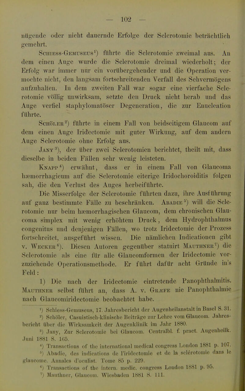 niigende oder nicht dauernde Erfolge der Sclerotomie beträchtlich gemehrt. Schiess-Gemuseus*) führte die Sclerotomie zweimal aus. An dem einen Auge wurde die Sclerotomie dreimal Aviederholt; der Erfolg war immer nur ein vorübergehender und die Operation ver- mochte nicht, den langsam fortschreitenden Verfall des Sehvermögens aufzuhalten. In dem zweiten Fall war sogar eine vierfache Scle- rotomie völHg unwirksam, setzte den Druck nicht herab und das Auge verfiel staphylomatöser Degeneration, die zur Euucleation führte. ScHöLER-) führte in einem Fall von beidseitigem Glaucom auf dem einen Auge Iridectomie mit guter Wirkung, auf dem andern Auge Sclerotomie ohne Erfolg aus, Jany^), der über zwei Sclerotomien berichtet, theilt mit, dass dieselbe in beiden Fällen sehr wenig leisteten. Knapp*) erwähnt, dass er in einem Fall von Glaucoma hffimorrhagicum auf die Sclerotomie eiterige Iridochoroiditis folgen sah, die den Verlust des Auges herbeiführte. Die Misserfolge der Sclerotomie führten dazu, ihre Ausführung auf ganz bestimmte Fälle zu beschränken. Abadie ^) will die Scle- rotomie nur beim ha^morrhagischen Glaucom, dem chronischen Glau- coma Simplex mit wenig erhöhtem Druck, dem Hydrophthalmus congenitus und denjenigen Fällen, wo trotz Iridectomie der Prozess fortschreitet, ausgeführt wissen. Die nämlichen Indicationen gibt v. Wecker). Diesen Autoren gegenüber statuirt Mauthner'') die Sclerotomie als eine für alle Glaucomformen der Iridectomie vor- zuziehende 0])erationsmethode. Kr führt dafür acht Gründe in's Feld: 1) Die nach der Iridectomie eintretende Panophthalniitis. ÄIauthner selbst führt an, dass A. v. Griefe nie Panoi)hthalmie nach Glaucomiridectomie beobachtet habe. •) Schiess-Gemuseus, 17. Jahresbericht der Augenheilanstalt in Basel S. 31. 2) Sciiölcr, Casuistisch-klinischc Beiträge zur Lehre vom Glaucom. Jahres- bericht über die Wirksamkeit der Augenklinik im .lahr 1880. ä) Jany, Zur Sclerotomie bei Glaucom. Centralbl. f pract. Augenheilk. Juni 1881 S. 1(!5. *) Tninsactions of tlie international medical congress London 1881 p. 107. '■>) Abadie, des indications de Tiridectomie et de la sclerotomie dans Ic glaucome. Annales d'ocnlist. Tome 85 p. 229. ) Transactions of tho intern, medic. congress London 1881 p. 95. ■') Maiithner, Glaucom. Wiesbaden 1881 S. III.