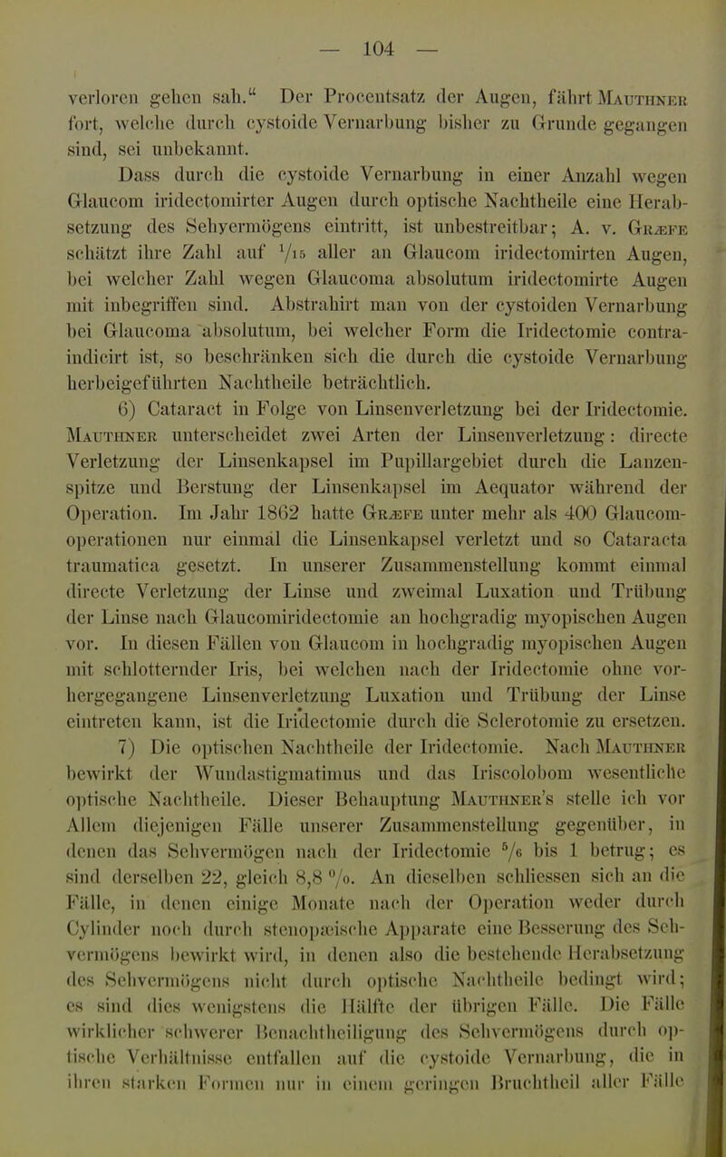 verloren gehen sah. Der Procentsatz der Augen, fährt Mauthner fort, welclie durch cystoide Vernarbung l)isher zu Grunde gegangen sind, sei unbekannt. Dass durch die cystoide Vernarbung in einer Anzahl wegen Glaucom iridectomirter Augen durch optische Naehtheile eine Herab- setzung des Sehyerniögens eintritt, ist unbestreitbar; A. v. Gtu^fe schätzt ihre Zahl auf Vis aller an Glaucom iridectomirteu Augen, bei welcher Zahl wegen Glaucoma absolutum iridectomirte Augen mit inbegriffen sind, Abstrahirt man von der cystoiden Vernarbung bei Glaucoma absolutum, bei welcher Form die Iridectomie contra- indicirt ist, so beschränken sich die durch die cystoide Veruarbung herbeigeführten Nachtheile beträchtlich. 6) Cataract in Folge von Linsenverletzung bei der Iridectomie. Mauthner unterscheidet zwei Arten der Linsen Verletzung: directc Verletzung der Linsenkapsel im Pupillargebiet durch die Lanzen- spitze und Berstung der Linsenkapsel im Aequator während der Operation. Im Jahr 18(32 hatte Griefe unter mehr als 400 Glaucom- 0])erationen nur einmal die Linsenkapsel verletzt und so Cataracta traumatica gesetzt. In unserer Zusammenstellung kommt einmal directe Verletzung der Linse und zweimal Luxation und Trübung der Linse nach Glaucomiridectomie an hochgradig myopischen Augen vor. In diesen Fällen von Glaucom in hochgradig myopischen Augen mit schlotternder Iris, bei welchen nach der Iridectomie ohne vor- hergegangene Linsenverletzung Luxation und Trübung der Linse eintreten kann, ist die Iridectomie durch die Sclerotomie zu ersetzen. 7) Die optischen Nachtheile der Iridectomie. Nach Mauthner bewirkt der AVundastigmatimus und das Iriscolobom wesentliche optische Nachtheile. Dieser Behauptung Mautiiner's stelle ich vor Allem diejenigen Fälle unserer Zusammenstellung gegenüber, in denen das Sehvermögen nach der Iridectomie 7« bis 1 betrug; es sind derselben 22, gleich 8,8 ^jo. An dieselben schliessen sich an die Fälle, in denen einige Monate nach der 0])cration weder durch Cylinder noch durch stcnopjcische Apparate eine Besserung des Seh- vermögens bewirkt wird, in denen also die bestehende Herabsetzung des Sehvermögens nicht durch optische Nachtheile bedingt wird; es sind dies wenigstens die Hälfte der übrigen Fälle. Die Fälle wirklicher schwerer Bcnaclithciligung des Sehvermögens durch oj)- tischc Verhältnisse entfallen auf die cystoide Vernar1)ung, die in ilircn st;irk('M Formen nur in einem geringen Bruclitlieil aller Fülle