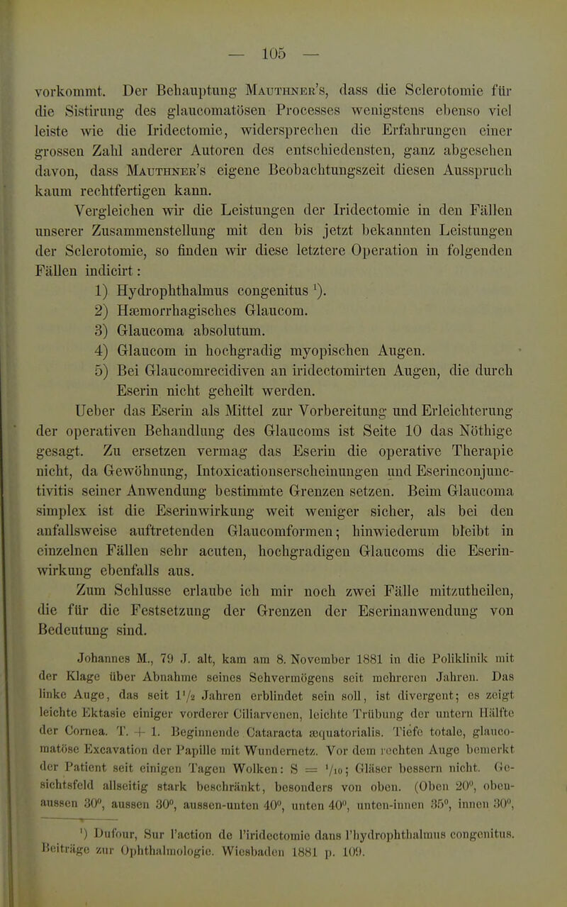 vorkommt. Der Bebauptung Mautiinkr's, dass die Sclerotomie für die Sistirimg des g-laucomatösen Processes wenigstens ebenso viel leiste wie die Iridectomie, widersprecben die Erfabrungen einer grossen Zalü anderer Autoren des entscbiedensten, ganz abgeseben davon, dass Mauthner's eigene Beobacbtungszeit diesen Aussprucb kaum recbtfertigeu kann, Vergleicben wir die Leistungen der Iridectomie in den Fällen unserer Zusammenstellung mit den bis jetzt bekannten Leistungen der Sclerotomie, so finden wir diese letztere Operation in folgenden Fällen indicirt: 1) Hydropbthalmus congenitus 2) Hjemorrbagiscbes Glaucom. 3) Glaucoma absolutum. 4) Glaucom in bocbgradig myopiscben Augen. 5) Bei Glaucomrecidiveu an iridectomirten Augen, die durcb Eserin nicbt gebeilt werden. Ueber das Eserin als Mittel zur Vorbereitung und Erleicbterung der operativen Bebaudlung des Glaucoms ist Seite 10 das Nötbige gesagt. Zu ersetzen vermag das Eserin die operative Tberapie nicbt, da Gewöhnung, Intoxicationserscbeinungen und Eserinconjunc- tivitis seiner Anwendung bestimmte Grenzen setzen. Beim Glaucoma Simplex ist die Eserinwirkung weit weniger sieber, als bei den anfallsweise auftretenden Glaucomformen; binwiederum bleibt in einzelnen Fällen sebr acuten, bochgradigen Glaucoms die Eserin- wirkung ebenfalls aus. Zum Scblusse erlaube icb mir noch zwei Fälle mitzutbeilen, die für die Festsetzung der Grenzen der Eserinanweudung von Bedeutung sind. Johannes M., 79 J. alt, kam am 8. November 1881 in die Poliklinik mit der Klage über Abnahme seines Sehvermögens seit mehreren Jahren. Das linke Auge, das seit l'/a Jahren erblindet sein soll, ist divergent; es zeigt leichte Ektasie einiger vorderer Ciliarvcnen, leichte Trübung der untern llillfto der Cornea. T. f 1. Beginnende Cataracta ajquatorialis. Tiefe totale, glauco- matöse Excavation der Papille mit Wundernetz. Vor dem l ochten Auge bemerkt der Patient seit einigen Tagen Wolken: S = '/lo; Gläser bessern nicht. Ge- sichtsfeld allseitig stark beschränkt, besonders von oben. (Oben 20, obeu- aussen 30», aussen aO, aussen-unten 40, unten 40, unton-innen ;55, innen 30, < ■ ') Dufour, Sur l'action de l'iridectomie dans l'hydrophtliahnns congenitus. l'.tiiträge zur Ophthalmologie. Wiesbaden 1881 p. 10!).