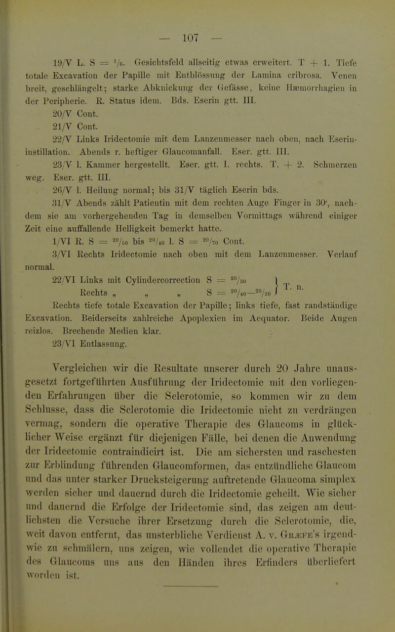 19/V L. S = Vc. Gesichtsfeld allseitig etwas erweitert. T + 1. Tiefe totale Excavation der Papille mit Entblössnng der Lamina cribrosa. Venen breit, geschlängelt; starke Abknickung der (ilefässe, keine llsemorrhaglen in der Peripherie. R. Status idem. Eds. Eserin gtt. III. 20/V Cent. 21/V Cent. 22/V Links Iridectomie mit dem Lanzenmesser nach oben, nach Eseriu- instillation. Abends r. heftiger Glaucomanfall. Eser. gtt. III. 23/V 1. Kammer hergestellt. Eser. gtt. I. rechts. T. + 2. Schmerzen weg. Eser. gtt. EI. 26/V 1. Heilung normal; bis 31/V täglich Eserin bds. 31/V Abends zählt Patientin mit dem rechten Auge Finger in 30', nach- dem sie am vorhergehenden Tag in demselben Vormittags während einiger Zeit eine auffallende Helligkeit bemerkt hatte. 1/VI R. S = 20/.^ ]3ig 2o/^„ 1. S = 2o/,o Cont. 3/VI Rechts Iridectomie nach oben mit dem Lauzenmesser. Verlauf normal. 22,/VI Links mit Cylindercorrection S = ^o/g^ ^ Rechts „ „ „ S = 20/^0—-730 i ■ ■ Rechts tiefe totale Excavation der Papille; links tiefe, fast randstiindige Excavation. Beiderseits zahlreiche Apoplexien im Aequator. Beide Augen reizlos. Brechende Medien klar. 23/VI Entlassung. Vergleichen wir die Resultate ^^Dserer durch 20 Jahre unaus- gesetzt fortgeführten Ausführung der Iridectomie mit den vorliegen- den Erfahrungen über die Sclerotomie, so kommen wir zu dem Schlüsse, dass die Sclerotomie die Iridectomie nicht zu verdrängen vermag, sondern die operative Therapie des Glaucoms in glück- licher Weise ergänzt für diejenigen Fälle, bei denen die Anwendung der Iridectomie contraindicirt ist. Die am sichersten und raschesten zur Erl)iindung führenden Glaucomformen, das entzündliche Glaucom und das unter starker Drucksteigerung auftretende Glaucoma simplex werden sicher und dauernd durch die Iridectomie geheilt. Wie sicher und dauernd die Erfolge der Iridectomie sind, das zeigen am deut- lichsten die Versuche ihrer Ersetzung durch die Sclerotomie, die, weit davon entfernt, das unsterbliche Verdienst A. v. Gh/efe's irgend- wie zu schmälern, uns zeigen, wie vollendet die operative Thera])ie des Glaucoms uns aus den Händen ihres Erfinders überliefert worden ist.