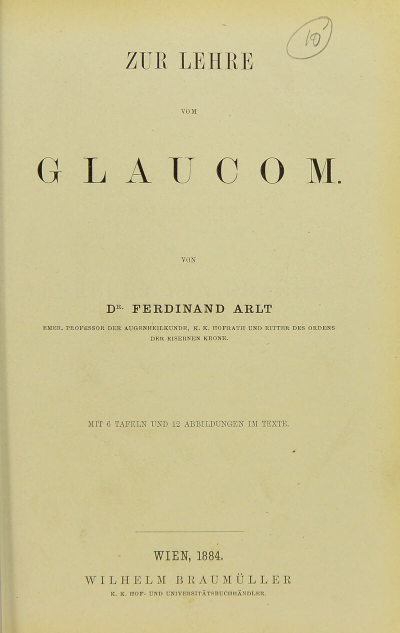 ZUR LEHRE VOM G L A ü C O M. VON FERDINAND ARLT EMKn. PROFESSOR DER AUGENHKII.KÜNDE, K. K. HOFRATII UND RITTKR DES ORDENS DER EISERNEN KRONE. MIT 6 TAFELN UND 12 ABBILDUNGEN IM TEXTE. WIEN, 1884. W I L H E L :\I B Ii A U M Ü L L E R K, K. HOF- UND UNIVEHSITÄTSnUCIIIIÄNDLKR.