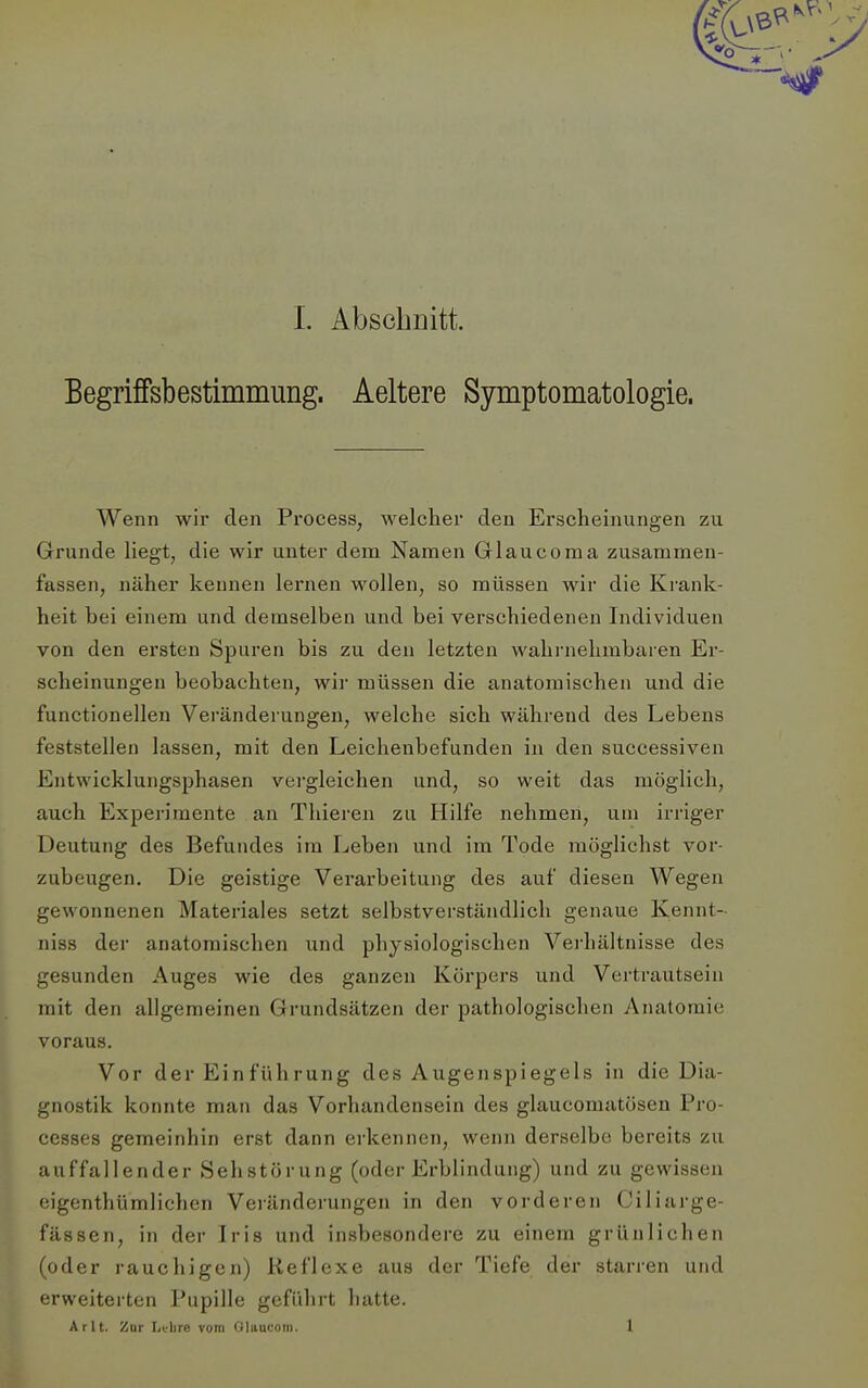 Begriffsbestimmung. Aeltere Symptomatologie. Wenn wir den Process, welcher den Erscheinungen zu Grunde liegt, die wir unter dem Namen Glaucoma zusammen- fassen, näher kennen lernen wollen, so müssen wir die Krank- heit bei einem und demselben und bei verschiedenen Individuen von den ersten Spuren bis zu den letzten wahi'nelimbaren Er- scheinungen beobachten, wir müssen die anatomischen und die functionellen Veränderungen, welche sich während des Lebens feststellen lassen, mit den Leichenbefunden in den successiven Entwicklungsphasen vei'gleichen und, so weit das möglich, auch Experimente an Tliieren zu Hilfe nehmen, um irriger Deutung des Befundes im Leben und im Tode möglichst vor- zubeugen. Die geistige Verarbeitung des auf diesen Wegen gewonnenen Materiales setzt selbstverständlich genaue Kennt- niss der anatomischen und physiologischen Vej'hältnisse des gesunden Auges wie des ganzen Körpers und Vertrautsein mit den allgemeinen Grundsätzen der pathologischen Anatomie voraus. Vor der Einführung des Augenspiegels in die Dia- gnostik konnte man das Vorhandensein des glaucomatösen Pro- cesses gemeinhin erst dann erkennen, wenn derselbe bereits zu auffallender Sehstörung (oder Erblindung) und zu gewissen eigenthümlichen Veränderungen in den vorderen Ciliarge- fässen, in der Iris und insbesondere zu einem grünlichen (oder rauchigen) Reflexe aus der Tiefe der starren und erweiterten Pupille geführt hatte. Ar lt. Zur Ltlire vom Glaucom. 1