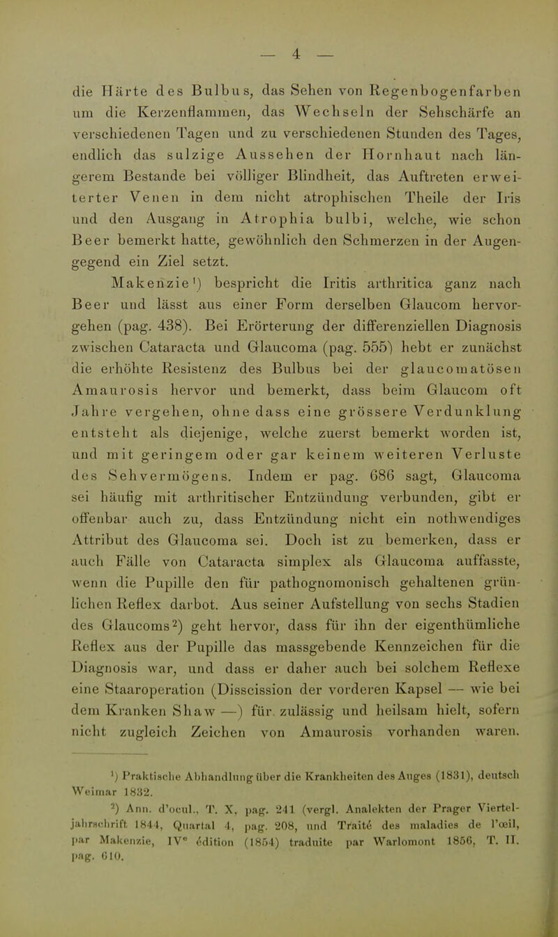 die Härte des Bulbus, das Sehen von Regenbogenfarben um die Kerzenflaramen, das Wechseln der Sehschärfe an verschiedenen Tagen und zu verschiedenen Stunden des Tages, endlich das sulzige Aussehen der Hornhaut nach län- gerem Bestände bei völliger Blindheit, das Auftreten erwei- terter Venen in dem nicht atrophischen Theile der Iris und den Ausgang in Atrophia bulbi, welche, wie schon Beer bemerkt hatte, gewöhnlich den Schmerzen in der Augen- gegend ein Ziel setzt. Makenzie') bespricht die Iritis arthritica ganz nach Beer und lässt aus einer Form derselben Glaucom hervor- gehen (pag. 438). Bei Erörterung der differenziellen Diagnosis zwischen Cataracta und Glaucoma (pag. 555) hebt er zunächst die erhöhte Resistenz des Bulbus bei der glaucomatösen Amaurosis hervor und bemerkt, dass beim Glaucom oft Jahre vergehen, ohne dass eine grössere Verdunklung entsteht als diejenige, welche zuerst bemerkt worden ist, und mit geringem oder gar keinem weiteren Verluste des Sehvermögens. Indem er pag. 686 sagt, Glaucoma sei häufig mit arthritischer Entzündung verbunden, gibt er offenbar auch zu, dass Entzündung nicht ein nothwendiges Attribut des Glaucoma sei. Doch ist zu bemerken, dass er auch Fälle von Cataracta simplex als Glaucoma auffasste, wenn die Pupille den für pathognomonisch gehaltenen grün- lichen Reflex darbot. Aus seiner Aufstellung von sechs Stadien des Glaucoms^) geht hervor, dass für ihn der eigenthümliche Reflex aus der Pupille das massgebende Kennzeichen für die Diagnosis war, und dass er daher auch bei solchem Reflexe eine Staaroperation (Disscission der vorderen Kapsel — wie bei dem Kranken Shaw—) für. zulässig und heilsam hielt, sofern nicht zugleich Zeichen von Amaurosis vorhanden waren. ') Praktisclie Abhandlung über die Krankheiten des Auges (1831), deutsch Weimar 1832. 2) Ann. d'ocul., T. X, pag. 241 (vergl. Analekten der Prager Viertel- jalirncliriff, 1841, Quartal 4, pag. 208, und Traite des maladies de Toeil, par Maken/.ie, IV Edition (1854) traduite par Warlomont 1856, T. II. pag. CIO. 1^