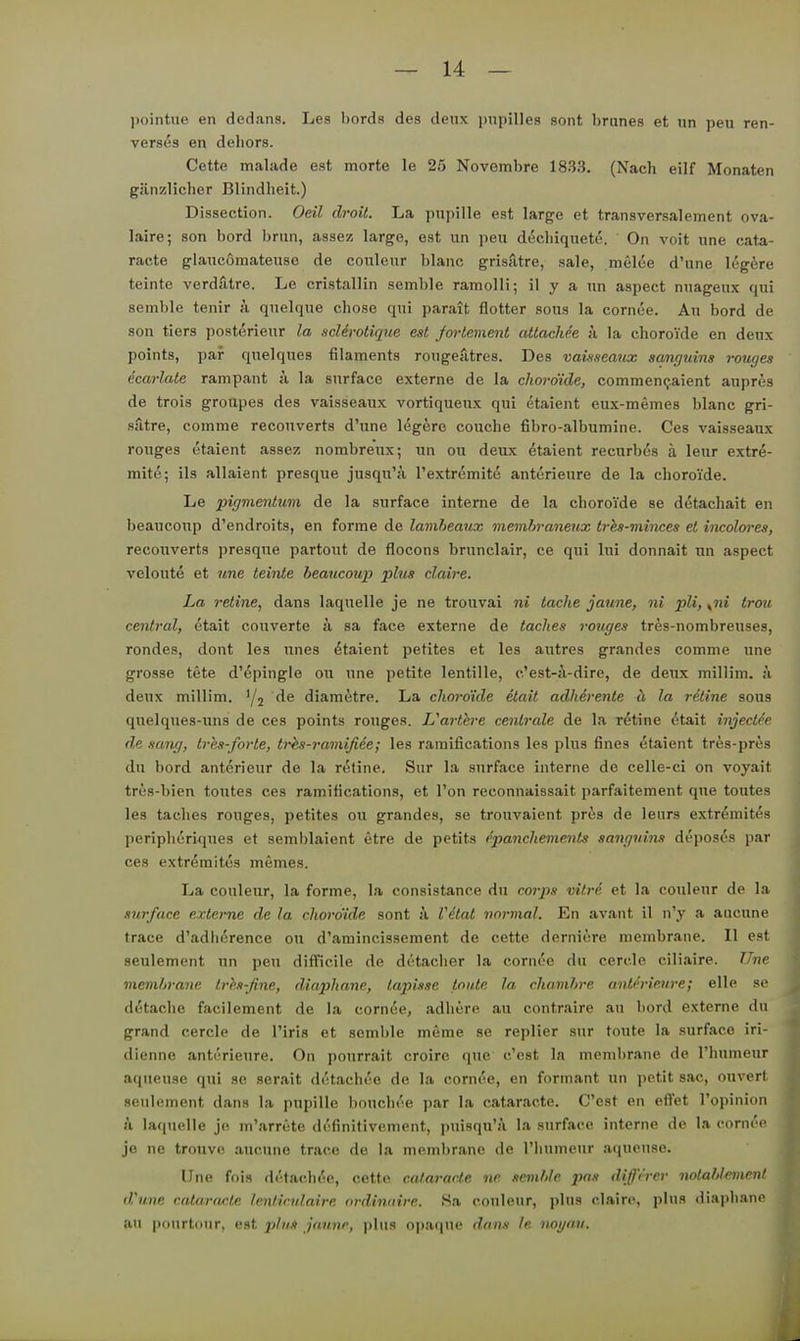 pointne en dedans. Les bords des deux ])upilles sont hrunes et un peu ren- vers^,s en dehors. Cette malade est morte le 25 Novembre 1833. (Nach eilf Monaten gänzlicher Blindheit.) Dissection. Oeil droit. La pnpille est large et transversalement ova- laire; son bord brnn, assez large, est un peu diSchiqueto. On voit une cata- racte glancomateuso de eouleur blanc grisatre, sale, melce d'une Icgfere teinte verdfitre. Le cristallin semble ramolli; il y a un aspect nuageux qui semble tenir ä quelque chose qui parait flotter sous la cornee. Au bord de son tiers posterieur la scUrotique est fortement attachee k la choroide en deux points, paf quelques filaments rougeätres. Des vawseatix sanguins rouges ecarlate rampant ;i la surface externe de la choi-dide, commencjaient anpres de trois groupes des vaisseaux vortiqueux qui etaient eux-memes blanc gri- sätre, comme recouverts d'une legere couche fibro-albumine. Ces vaisseaux rouges etaient assez nombrenx; un ou deux etaient recurbös ä leur extre- mite; ils allaient presque jusqu'ji l'extremit^ anterieure de la choroide. Le pigmentum de la surface interne de la choroYde se detachait en beaucoup d'endroits, en forme de lamheaux inemhraneiix trhs-minces el incolores, recouverts presque partout de flocons brunclair, ce qui lui donnait un aspect veloute et une teinte beaucoup plus claire. La retine, dans laquelle je ne trouvai ni lache jaune, ni pli, trmi central, etait couverte ä sa face externe de taches votiges tres-nombreuses, rondes, dont les unes Etaient petites et les autres grandes comme une grosse tete d'epingle ou une petite lentille, c'est-ä-dire, de deux milHm. ;i deux millim. '/j diametre. La choroide etait adherente ä la retine sous quelques-uns de ces points rouges. Uarthre centrale de la r6tine 6tait injectle de sang, tres-forte, tr^s-ramifiee; les ramifications les plus fines etaient tres-pres du bord anterieur de la retine. Sur la surface interne de celle-ci on voyait trüs-bien toutes ces ramifications, et l'on reconnaissait parfaitement que toutes les taches rouges, petites ou grandes, se trouvaient priis de leurs extr^mites peripheriques et semblaient etre de petits ^panchements sanguins di'poses par ces extremitus memes. La eouleur, la forme, la consistance du corps vitrd et la eouleur de la surface externe de la choro'ide sont k Vitat normal. En avant il n'y a aucune trace d'adhdrence ou d'amincissement de cette derniere membrane. II est seulement un peu difficile de detaclier la cornee du cerde ciliaire. Une memhrane trhs-fine, diaphane, tapisse tonte la chamhre antMeure; eile se d(5tache facilement de la cornie, adhere au contraire au bord externe du grand cercle de l'iris et semble meme se replier sur toute la surface iri- dienne anterieure. On pourrait croirc que c'cst la membrane de l'humeur aqneuse qui se serait di'tachee de la cornee, en formant un petit sac, ouvert seulement dans la pupille bouchoe par la cataracte. C'est en eflet l'opinion k laquelle je m'arrete dofinitivement, puisqu'ü la surface interne de la corm'«' jo ne trouve aucune trace de la membrane de riiumeur aqucuse. Une fois d('tac,h('e, cotti^ cataracte ne semhle jins dißVrer notahlemcnl d'une catarfwte lentirvlairc ordinnire. Sa eouleur, plus claire, plus diaphane au pourtonr, est phiA jaune, plus opaque dans le iwi/au.