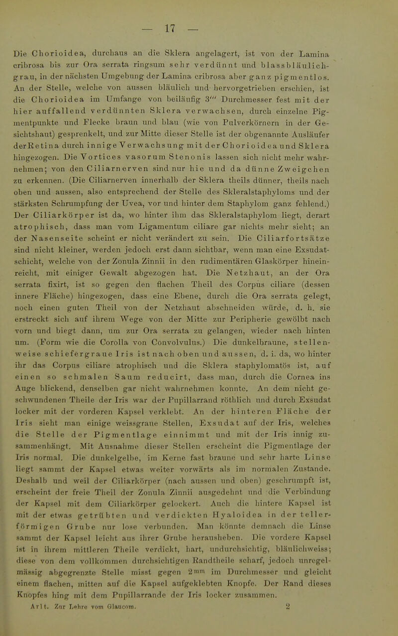 Die Cliorioidea, durchaus an die Sklera angelagert, ist von der Lamina cribrosa bis zur Ora serrata ringsum sehr verdünnt und blassbiäulich- grau, in dernüchsten Umgebung der Lamina cribrosa aber ganz pigmentlos. An der Stelle, welclie von aussen bläulich und- hervorgetrieben erschien, ist die Chorioidea im Umfange von beiläufig 3' Durchmesser fest mit der liier auffallend verdünnten Sklera verwachsen, durch einzelne Pig- mentpunkte und Flecke braun und blau (wie von Palverkörnern in der Ge- sichtshaut) gesprenkelt, und zur Mitte dieser Stelle ist der obgenannte Ausläufer derRetina durch innige Verwachsung mit der Chorioidea und Sklera hingezogen. Die Vortices vasorum Stenonis lassen sich nicht mehr wahr- nehmen; von den Ciliarn erven sind nur hie und da dünne Zweigchen zu erkennen. (Die Ciliarnerven innerhalb der Sklera theils dünner, theils nach oben und aussen, also entsprechend der Stelle des Skleralstaphyloms und der stärksten Schrumpfung der Uvea, vor und hinter dem Staphylom ganz fehlend.) Der Ciliarkörper ist da, wo hinter ihm das Skleralstaphylom liegt, derart atrophisch, dass man vom Ligamentum ciliare gar nichts mehr sieht; an der Nasenseite scheint er nicht verändert zu sein. Die Ciliarfortsätze sind nicht kleiner, werden jedoch erst dann sichtbar, wenn man eine Exsudat- schicht, welche von der Zonula Zinnii in den rudimentären Glaskörper hinein- reicht, mit einiger Gewalt abgezogen hat. Die Netzhaut, an der Ora serrata fixirt, ist so gegen den flaclien Theil des Corpus ciliare (dessen innere Fläche) hingezogen, dass eine Ebene, durch die Ora serrata gelegt, noch einen guten Theil von der Netzhaut abschneiden würde, d. h. sie er-streckt sich auf ihrem Wege von der Mitte zur Peripherie gewölbt nach vorn und biegt dann, um zur Ora serrata zu gelangen, wieder nach hinten um. (Form wie die Corolla von Convolvulus.) Die dunkelbraune, stellen- weise schiefergrauelris ist nach oben und aussen, d. i. da, wo hinter ihr das Corpus ciliare atrophisch und die Sklera staphylomatös ist, auf einen so schmalen Saum reducirt, dass man, durch die Cornea ins Auge blickend, denselben gar nicht wahrnehmen konnte. An dem nicht ge- schwundenen Theile der Iris war der Pupillarrand röthlich und durch Exsudat locker mit der vorderen Kapsel verklebt. An der hinteren Fläche der Iris sieht man einige weissgraue Stellen, Exsudat auf der Iris, welches die Stelle der Pigmentlage einnimmt und mit der Iris innig zu- sammenhängt. Mit Ausnahme dieser Stellen erscheint die Pigmentlage der Iris normal. Die dunkelgelbe, im Kerne fast braune und sehr harte Linse liegt sammt der Kapsel etwas weiter vorwärts als im normalen Zustande. Deshalb und weil der Ciliarkörper (nach aussen und oben) geschrumpft ist, erscheint der freie Theil der Zonula Zinnii auagedehnt und die Verbindung der Kapsel mit dem Ciliarkörper gelockert. Auch die liintere Kapsel ist mit der etwas getrübten und verdickten Hyaloidea in der teller- förmigen Grube nur lose verbunden. Man könnte demnach die Linse sanimt der Kapsel leicht aus ihrer Grube herausheben. Die vordere Kapsel ist in ihrem mittleren Theile verdickt, hart, undurchsichtig, bläulicliweiss; diese von dem vollkommen durchsichtigen Randtheile scharf, jedoch unregel- mässig abgegrenzte Stelle misst gegen '2'» im Durchmesser und gleicht einem flachen, mitten auf die Kapsel aufgeklebten Knopfe. Der Rand dieses Knopfes hing mit dem Pupillarrande der Iris locker zusammen. Arlt. Znr Lelire vom Glancom. 2