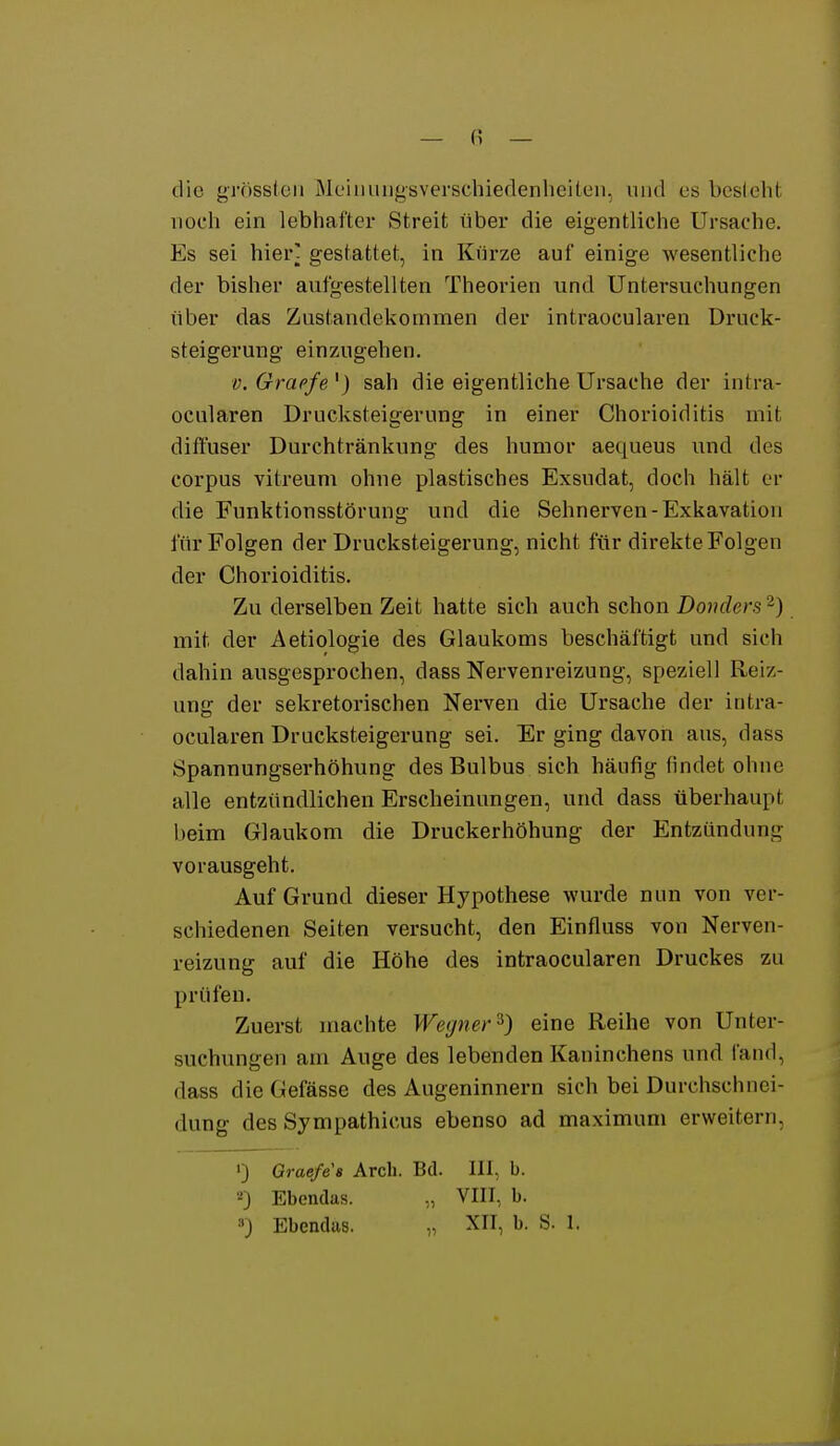 — (? — die grnsslcn Mcinuiigsverschieflenheiten, und es besieht noch ein lebhafter Streit über die eigentliche Ursache. Es sei hier] gestattet, in Kürze auf einige wesentliche der bisher aufgestellten Theorien und Untersuchungen über das Zustandekommen der intraocularen üruck- steigerung einzugehen. V. Graefe') sah die eigentliche Ursache der intra- ocularen Drucksteigerung in einer Chorioiditis mit diffuser Durchtränkung des humor aequeus und des corpus vitreum ohne plastisches Exsudat, doch hält er die Funktionsstörung und die Sehnerven-Exkavation für Folgen der Druclcsteigerung, nicht für direkte Folgen der Chorioiditis. Zu derselben Zeit hatte sich auch schon Donders 2) mit der Aetiologie des Glaukoms beschäftigt und sich dahin ausgesprochen, dass Nervenreizung, speziell Reiz- ung der sekretorischen Nerven die Ursache der intra- ocularen Drucksteigerung sei. Er ging davon aus, dass Spannungserhöhung des Bulbus sich häufig findet ohne alle entzündlichen Erscheinungen, und dass überhaupt beim Glaukom die Druckerhöhung der Entzündung vorausgeht. Auf Grund dieser Hypothese wurde nun von ver- schiedenen Seiten versucht, den Einfluss von Nerven- reizung auf die Höhe des intraocularen Druckes zu prüfen. Zuerst machte Wegner ^) eine Reihe von Unter- suchungen am Auge des lebenden Kaninchens und fand, dass die Gefässe des Augeninnern sich bei Durchschnei- dung des Sympathicus ebenso ad maximum erweitern, 0 Graefe a Arcli. Bd. III, b. •-') Ebendas. „ VIII, b. »J Ebendus. „ XII, b. S. 1. J