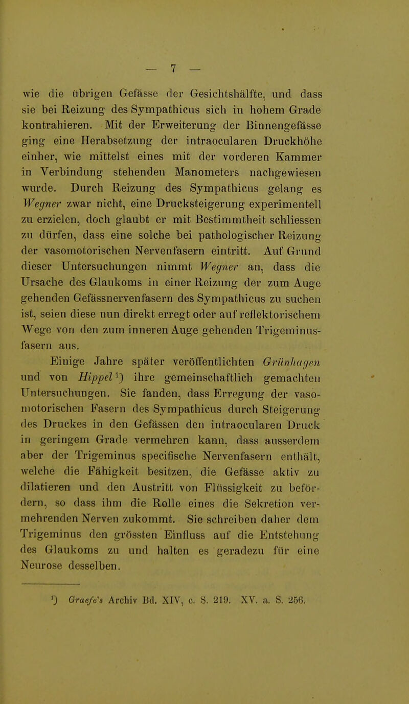 wie die übrigen Gefässe der Gesichtshälfte, und dass sie bei Reizung des Sympathicus sich in hohem Grade kontrahieren. Mit der Erweiterung der Binnengefässe ging eine Herabsetzung der intraocularen Druckhöhe einher, wie mittelst eines mit der vorderen Kammer in Verbindung stehenden Manometers nachgewiesen wurde. Durch Reizung des Sympathicus gelang es Wegner zwar nicht, eine Drucksteigerung experimentell zu erzielen, doch glaubt er mit Bestimmtheit schliessen zu dürfen, dass eine solche bei pathologischer Reizung der vasomotorischen Nervenfasern eintritt. Auf Grund dieser Untersuchungen nimmt Wegner an, dass die Ursache des Glaukoms in einer Reizung der zum Auge gehenden Gefässnervenfasern des Sympathicus zu suchen ist, seien diese nun direkt erregt oder auf reflektorischem Wege von den zum inneren Auge gehenden Trigeminus- fasern aus. Eiuige Jahre später veröflentlichten Grünlingen und von Hippel^} ihre gemeinschaftlich gemachten Untersuchungen. Sie fanden, dass Erregung der vaso- motorischen Fasern des Sympathicus durch Steigerung des Druckes in den Gefässen den intraocularen Druck in geringem Grade vermehren kann, dass ausserdem aber der Trigeminus specifische Nervenfasern enthält, welche die Fähigkeit besitzen, die Gefässe aktiv zu dilatieren und den Austritt von Flüssigkeit zu beför- dern, so dass ihm die Rolle eines die Sekretion ver- mehrenden Nerven zukommt. Sie schreiben daher dem Trigeminus den grössten Einfluss auf die PJntstehung des Glaukoms zu und halten es geradezu für eine Neurose desselben. ') Grae/«'« Archiv Bd. XIV, c. S. 219. XV. a. S. 256.