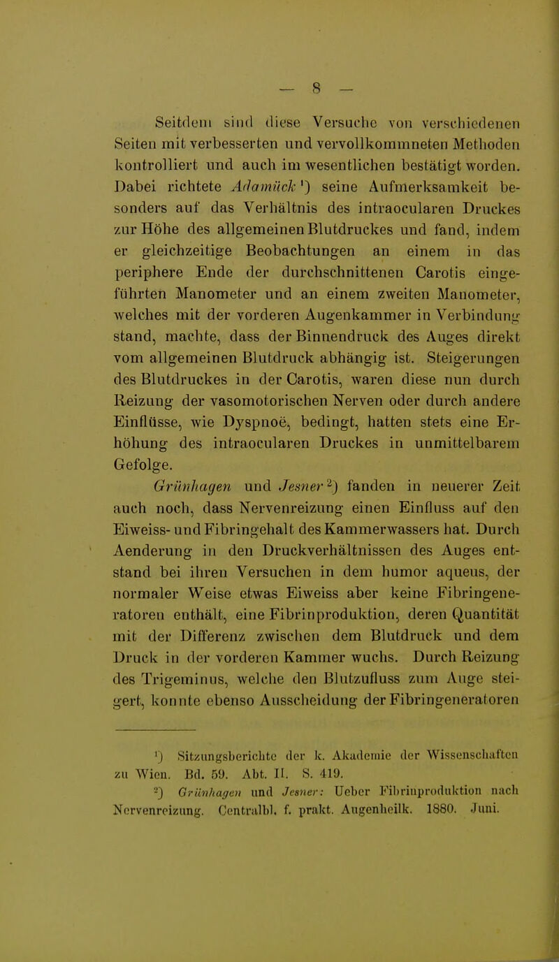 Seitdem sind diese Versuche von verschiedenen Seiten mit verbesserten und vervollkommneten Methoden kontrolliert und auch im wesentlichen bestätigt worden. Dabei richtete Adamück') seine Aufmerksamkeit be- sonders auf das Verhältnis des intraocularen Druckes zur Höhe des allgemeinen Blutdruckes und fand, indem er gleichzeitige Beobachtungen an einem in das periphere Ende der durchschnittenen Carotis einge- führten Manometer und an einem zweiten Manometer, Avelches mit der vorderen Augenkammer in Verbindung stand, machte, dass der Binnendruck des Auges direkt vom allgemeinen Blutdruck abhängig ist. Steigerungen des Blutdruckes in der Carotis, waren diese nun durch Reizung der vasomotorischen Nerven oder durch andere Einflüsse, wie Dj'spnoe, bedingt, hatten stets eine Er- höhung des intraocularen Druckes in unmittelbarem Gefolge. Grünhagen und Jesner'^} fanden in neuerer Zeit auch noch, dass Nervenreizung einen Einfluss auf den Eiweiss- und Fibringehalt des Kammerwassers hat. Durch Aenderung in den Druckverhältnissen des Auges ent- stand bei ihren Versuchen in dem humor aqueus, der normaler Weise etwas Eiweiss aber keine Fibringene- ratoren enthält, eine Fibrin Produktion, deren Quantität mit der Differenz zwisclien dem Blutdruck und dem Druck in der vorderen Kammer wuchs. Durch Reizung des Trigeminus, welche den Blutzufluss zum Auge stei- gert, konnte ebenso Ausscheidung der Fibringeneratoren ') Sitziinysberichtc der k. Akademie der Wissenschaften zu Wien. Bd. 5Ü. Abt. II. S. 419. -) Griinliagcu und Jeaner: üeber Fibriuproduktion nach Nervenreizung. Centralbl. f. prakt. Augenheilk. 1880. Jiini. i