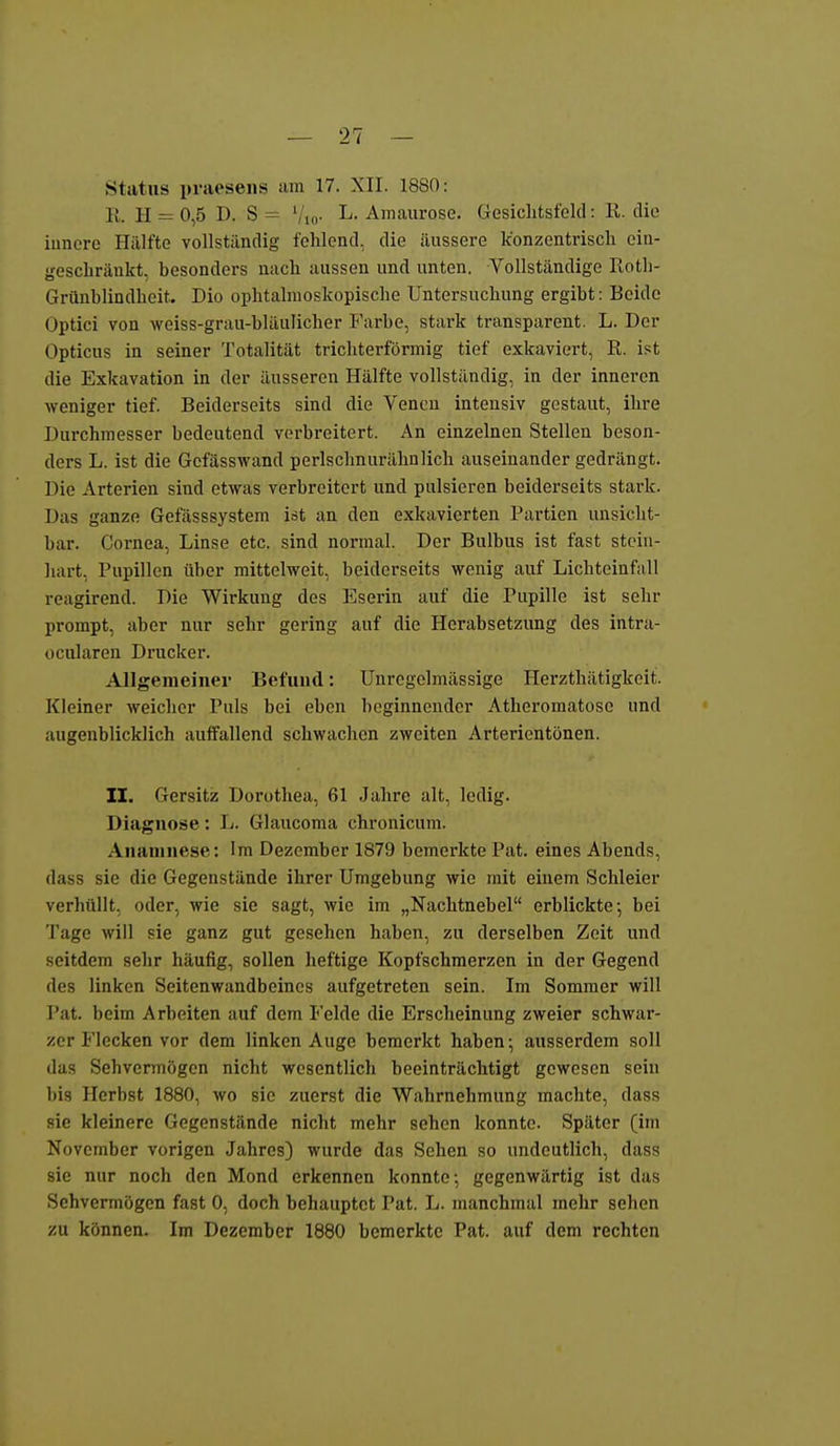 Status praesens am 17. XII. 1880: 11. H = 0,5 I). S = '/,„. L. Amaurose. Gesiclitsfeld: Ii. die innere Hälfte vollständig fehlend, die äussere konzentrisch ein- geschränkt, besonders nach aussen und unten. Vollständige Koth- Grünblindheit. Dio ophtalmoskopische Untersuchung ergibt: Beide Optici von weiss-grau-bläulicher Farbe, stark transparent. L. Der Opticus in seiner Totalität trichterförmig tief exkaviert, R. ist die Exkavation in der äusseren Hälfte vollständig, in der inneren weniger tief. Beiderseits sind die Vencu intensiv gestaut, ihre Durchmesser bedeutend verbreitert. An einzelnen Stellen beson- ders L. ist die Gefässwand perlschnurähnlich auseinander gedrängt. Die Arterien sind etwas verbreitert und pulsieren beiderseits stark. Das ganze Gefässsystem ist an den exkavierten Partien unsicht- bar. Cornea, Linse etc. sind normal. Der Bulbus ist fast stoiu- liart, Pupillen über mittelweit, beiderseits wenig auf Lichteinfall reagirend. Die Wirkung des Eserin auf die Pupille ist sehr prompt, aber nur sehr gering auf die Herabsetzung des intra- ücularen Drucker. Allgemeiner Befund: Unrcgelmässige Herzthätigkeit. Kleiner weicher Puls bei eben beginnender Atheromatose und augenblicklich auffallend schwachen zweiten Arterientönen. II. Gersitz Dorothea, 61 Jahre alt, ledig. Diagnose: L. Glaucoma chronicum. Anamnese: Im Dezember 1879 bemerkte Pat. eines Abends, dass sie die Gegenstände ihrer Umgebung wie mit einem Schleier verhüllt, oder, wie sie sagt, wie im „Nachtnebel erblickte-, bei 'J'age will sie ganz gut gesehen haben, zu derselben Zeit und seitdem sehr häufig, sollen heftige Kopfschmerzen in der Gegend des linken Seitenwandbeinos aufgetreten sein. Im Sommer will Pat. beim Arbeiten auf dem Felde die Ersclieinung zweier schwar- zer Flecken vor dem linken Auge bemerkt haben; ausserdem soll das Sehvermögen nicht wesentlich beeinträchtigt gewesen sein bis Herbst 1880, wo sie zuerst die Wahrnehmung machte, dass sie kleinere Gegenstände nicht mehr sehen konnte. Später (im November vorigen Jahres) wurde das Sehen so undeutlich, dass sie nur noch den Mond erkennen konnte; gegenwärtig ist das Sehvermögen fast 0, doch behauptet Pat. L. manchmal mehr sehen zu können. Im Dezember 1880 bemerkte Pat. auf dem rechten