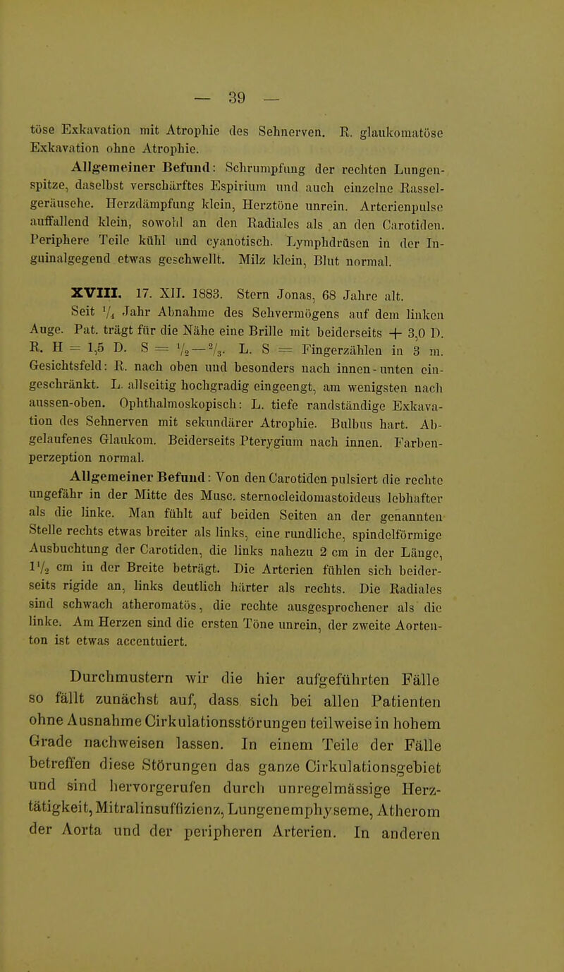 tose Exkavation mit Atrophie des Sehnerven. R. glaukomatöse Exkavation ohne Atrophie. Allgemeiner Befund: Schrumpfung der recliten Lungen- spitze, daselbst verschärftes Espirium und auch einzelne Rassel- geriiusehe. Herzdämpfung klein, Herztöne unrein. Arterienpulse auffallend klein, sowohl an den Eadiales als an den Oarotiden. Periphere Teile kühl und cyanotisch. Lymphdrüsen in der In- guinalgegend etwas geschwellt. Milz klein, Blut normal. ZVIII. 17. XII. 1883. Stern Jonas, 68 Jahre alt. Seit Vi -Ttihr Abnahme des Sehvermögens auf dem linken Auge. Pat. trägt für die Nähe eine Brille mit beiderseits + 3,0 D. R. H = 1,5 D. S = '/, —73- L. S = Fingerzählen in 3 m. Gesichtsfeld: R. nach oben und besonders nach innen-unten ein- geschränkt. L. allseitig hochgradig eingeengt, am wenigsten nach aussen-oben. Ophthalmoskopisch: L. tiefe randständige Exkava- tion des Sehnerven mit sekundärer Atrophie. Bulbus hart. Ab- gelaufenes Glaukom. Beiderseits Pterygium nach innen. Farben- perzeption normal. Allgemeiner Befund: Von den Carotiden pulsiert die rechte ungefähr in der Mitte des Muse, sternocleidomastoideus lebhafter als die linke. Man fühlt auf beiden Seiten an der genannten Stelle rechts etwas breiter als links, eine rundliche, spindelförmige Ausbuchtung der Carotiden, die links nahezu 2 cm in der Länge, l'/a cm in der Breite beträgt. Die Arterien fühlen sich beider- seits rigide an, links deutlich härter als rechts. Die Radiales sind schwach atheromatös, die rechte ausgesprochener als die linke. Am Herzen sind die ersten Töne unrein, der zweite Aorten- ton ist etwas accentuiert. Durchmustern wir die hier aufgeführten Fälle so fällt zunächst auf, dass sich bei allen Patienten ohne Ausnahme Cirkulationsstörungen teilweise in hohem Grade nachweisen lassen. In einem Teile der Fälle betreffen diese Störungen das ganze Cirkulationsgebiet und sind hervorgerufen durch unregelmässige Herz- tätigkeit, Mitralinsuffizienz, Lungenemph^^seme, Atherom der Aorta und der peripheren Arterien. In anderen