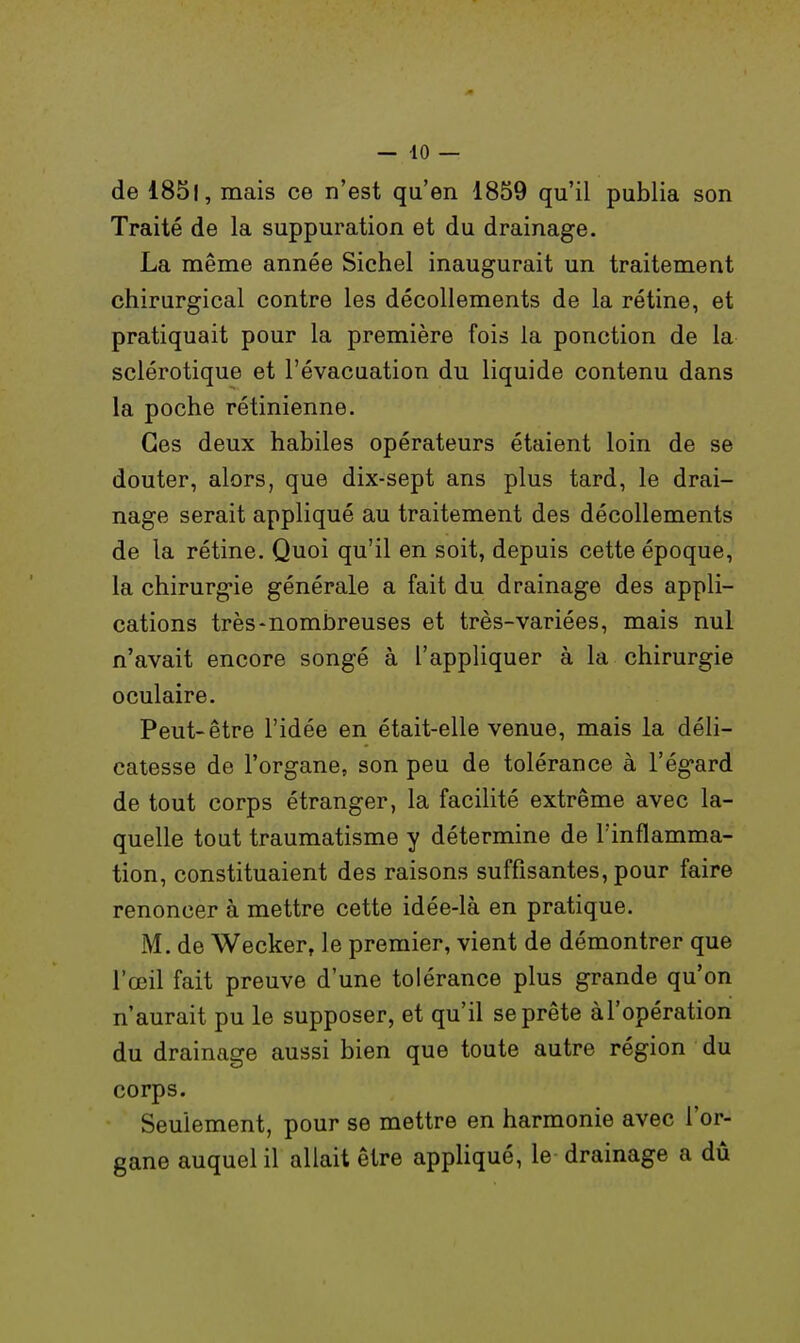 de 1851, mais ce n'est qu'en 1859 qu'il publia son Traité de la suppuration et du drainage. La même année Sichel inaugurait un traitement chirurgical contre les décollements de la rétine, et pratiquait pour la première fois la ponction de la sclérotique et l'évacuation du liquide contenu dans la poche rétinienne. Ces deux habiles opérateurs étaient loin de se douter, alors, que dix-sept ans plus tard, le drai- nage serait appliqué au traitement des décollements de la rétine. Quoi qu'il en soit, depuis cette époque, la chirurgie générale a fait du drainage des appli- cations très-nombreuses et très-variées, mais nul n'avait encore songé à l'appliquer à la chirurgie oculaire. Peut-être l'idée en était-elle venue, mais la déli- catesse de l'organe, son peu de tolérance à l'égard de tout corps étranger, la facilité extrême avec la- quelle tout traumatisme y détermine de l'inflamma- tion, constituaient des raisons suffisantes, pour faire renoncer à mettre cette idée-là en pratique. M. de Wecker, le premier, vient de démontrer que l'œil fait preuve d'une tolérance plus grande qu'on n'aurait pu le supposer, et qu'il se prête àl'opération du drainage aussi bien que toute autre région du corps. Seulement, pour se mettre en harmonie avec l'or- gane auquel il allait être appliqué, le drainage a dû