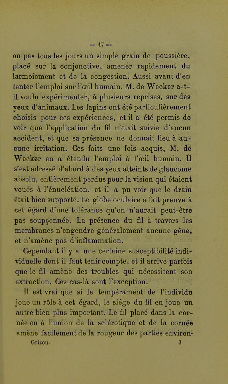 on pas tous les jours un simple grain de poussière, placé sur la conjonctive, amener rapidement du larmoiement et de la congestion. Aussi avant d'en tenter l'emploi sur l'œil humain, M. de Wecker a-t- 11 voulu expérimenter, à plusieurs reprises, sur des yeux d'animaux. Les lapins ont été particulièrement choisis pour ces expériences, et il a été permis de voir que l'application du fil n'était suivie d'aucun accident, et que sa présence ne donnait lieu à au- cune irritation. Ces faits une fois acquis, M. de Wecker en a étendu l'emploi à l'œil humain. 11 s'est adressé d'abord à des yeux atteints de glaucome absolu, entièrement perdus pour la vision qui étaient voués à l'énucléation, et il a pu voir que le drain était bien supporté. Le globe oculaire a fait preuve à cet égard d'une tolérance qu'on n'aurait peut-être pas soupçonnée. La présence du fil à travers les membranes n'engendre généralement aucune gêne, et n'amène pas d'inflammation. Cependant il y a une certaine susceptibilité indi- viduelle dont il faut tenir compte, et il arrive parfois que le fil amène des troubles qui nécessitent son extraction. Ces cas-là sont l'exception. Il est vrai que si le tempérament de l'individu joue un rôle à cet égard, le siège du fil en joue un autre bien plus important. Le fil placé dans la cor- née ou à l'union de la sclérotique et de la cornée amène facilement de la rougeur des parties environ- Grizou. 3