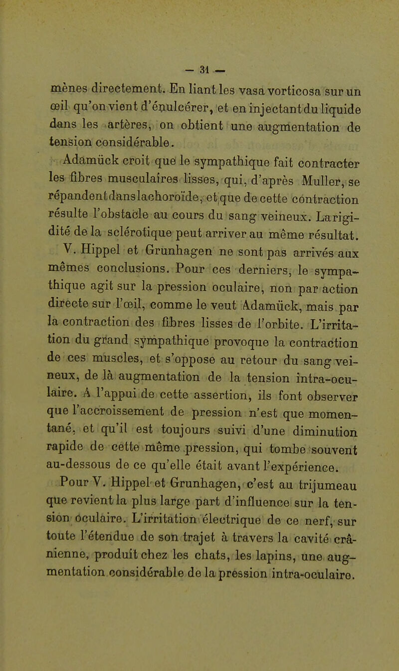 mènes directement. En liant les vasa vorticosa sur un œil qu'onvientd'éçulcérer, et en injectant du liquide dans les «artères, on obtient une augmentation de tension considérable. Adamiick croit que le sympathique fait contracter les fibres musculaires lisses, qui, d'après Muller, se répandentdanslachoroïde, et que de cette contraction résulte l'obstacle au cours du sang veineux. Larigi- dité de la sclérotique peut arriver au même résultat. V. Hippel et Grunhagen ne sont pas arrivés aux mêmes conclusions. Pour ces derniers, le sympa- thique agit sur la pression oculaire, non par action directe sur l'œil, comme le veut Adamiick, mais par la contraction des fibres lisses de l'orbite. L'irrita- tion du grand sympathique provoque la contraction de ces muscles, et s'oppose au retour du sang vei- neux, de là augmentation de la tension intra-ocu- kire. A l'appui de cette assertion, ils font observer que l'accroissement de pression n'est que momen- tané, et qu'il est toujours suivi d'une diminution rapide de cette même .pression, qui tombe souvent au-dessous de ce qu'elle était avant l'expérience. Pour V. Hippel et Grunhagen, c'est au trijumeau que revient la plus large part d'influence sur la ten- sion oculaire. L'irritation électrique de ce nerf,'sur toute l'étendue de son trajet à travers la cavité crâ- nienne, produit chez les chats, les lapins, une aug- mentation considérable de la pression intra-oculaire.