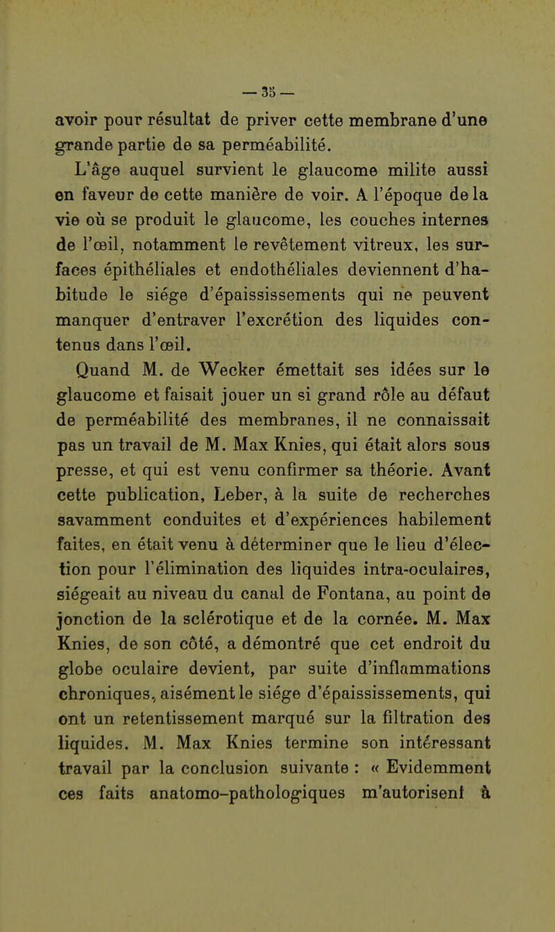 avoir pour résultat de priver cette membrane d'une grande partie de sa perméabilité. L'âge auquel survient le glaucome milite aussi en faveur de cette manière de voir. A l'époque delà vie 011 se produit le glaucome, les couches internes de l'œil, notamment le revêtement vitreux, les sur- faces épithéliales et endothéliales deviennent d'ha- bitude le siège d'épaississements qui ne peuvent manquer d'entraver l'excrétion des liquides con- tenus dans l'œil. Quand M. de Wecker émettait ses idées sur le glaucome et faisait jouer un si grand rôle au défaut de perméabilité des membranes, il ne connaissait pas un travail de M. Max Knies, qui était alors sous presse, et qui est venu confirmer sa théorie. Avant cette publication, Leber, à la suite de recherches savamment conduites et d'expériences habilement faites, en était venu à déterminer que le lieu d'élec- tion pour l'élimination des liquides intra-oculaires, siégeait au niveau du canal de Fontana, au point de jonction de la sclérotique et de la cornée. M. Max Knies, de son côté, a démontré que cet endroit du globe oculaire devient, par suite d'inflammations chroniques., aisément le siège d'épaississements, qui ont un retentissement marqué sur la filtration des liquides. M. Max Knies termine son intéressant travail par la conclusion suivante : « Evidemment ces faits anatomo-pathologiques m'autorisent à