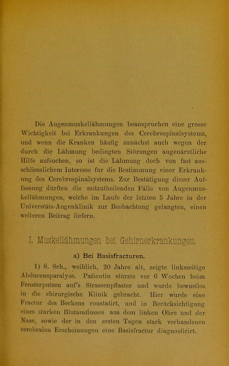 Die Augenmuskellähmungen beanspruchen eine grosse Wk-htigkeit bei Erkrankungen des Cerebrospinalsystems, und wenn die Kranken häufig zunächst auch wegen der durch die Lähmung bedingten Störungen augenärztliche Hilfe aufsuchen, so ist die Lähmung doch von fast aus- schliesslichem Interesse für die Bestimmung einer Erkrank- ung des Cerebrospinalsystems. Zur Bestätigung dieser Auf- fassung dürften die mitzutheilenden Fälle von Augenmus- kellähmungen, welche im Laufe der letzten 5 Jahre in der Universtäts-Augenklinik zur Beobachtung gelangten, einen weiteren Beitrag liefern. I. MusMlähmungen M Geliirnerkrankungen. a) Bei Basisfracturen. 1) S. Sch., weiblich, 20 Jahre alt, zeigte linksseitige Ahducensparalyse. Patientin stürzte vor 6 Wochen beim Fensterputzen auf's Strassenpflaster und wurde bewustlos in die chirurgische Klinik gebracht. Hier wurde eine Fractur des Beckens constatirt, und in Berücksichtiffune eines starken Blutausflusses aus dem linken Ohre und der N'nse, sowie der in den ersten Tagen stark vorhandenen cerebralen Erscheinungen eine Basisfractur diagnosticirt.