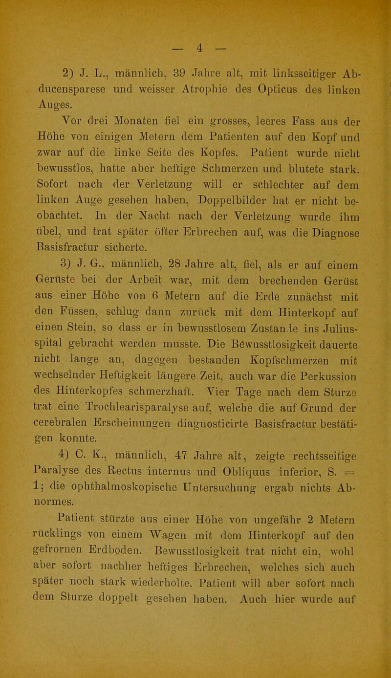 2) J. L., männlich, 39 Jahre alt, mit linksseitiger Ab- dacensparese und weisser Atrophie des Opticus des linken Auges. Vor drei Monaten fiel ein grosses, leeres Fass aus der Höhe von einigen Metern dem Patienten auf den Kopf und zwar auf die linke Seite des Kopfes. Patient wurde nicht bewusstlos, hatte aber heftige Schmerzen und blutete stark. Sofort nach der Verletzung will er schlechter auf dem linken Auge gesehen haben, Doppelbilder hat er nicht be- obachtet. In der Nacht nach der Verletzung wurde ihm übel, und trat später öfter Erbrechen auf, was die Diagnose Basisfractur sicherte. 3) J. G., männlich, 28 Jahre alt, fiel, als er auf einem Gerüste bei der Arbeit war, mit dem brechenden Gerüst aus einer Höhe von 6 Metern auf die Erde zunächst mit den Füssen, schlug dann zurück mit dem Hinterkopf auf einen Stein, so dass er in bewusstlosem Zustan.le ins Julius- spital gebracht werden musste. Die Böwusstlosigkeit dauerte nicht lange an, dagegen bestanden Kopfschmerzen mit wechselnder Heftigkeit längere Zeit, auch war die Perkussion des Hinterkopfes schmerzhaft. Vier Tage nach dem Sturze trat eine Trochlearisparalyse auf, welche die auf Grund der cerebralen Erscheinungen diagnosticirte Basisfractur bestäti- gen konnte. 4) C. K., männlich, 47 Jahre alt, zeigte rechtsseitige Paralyse des Rectus internus und Obliquus inferior, S. = 1; die ophthalmoskopische Untersuchung ergab nichts Ab- nonnes. Patient stürzte aus einer Höhe von ungefähr 2 Meiern rücklings von einem Wagen mit dem Hinterkopf auf den gefrornen Erdboden. Bewusstlosigkeit trat nicht ein, wohl aber sofort nachher heftiges Erbrechen, welches sich auch später noch stark wiederholte. Patient will aber sofort nach dem Sturze doppelt gesehen haben. Auch hier wurde auf