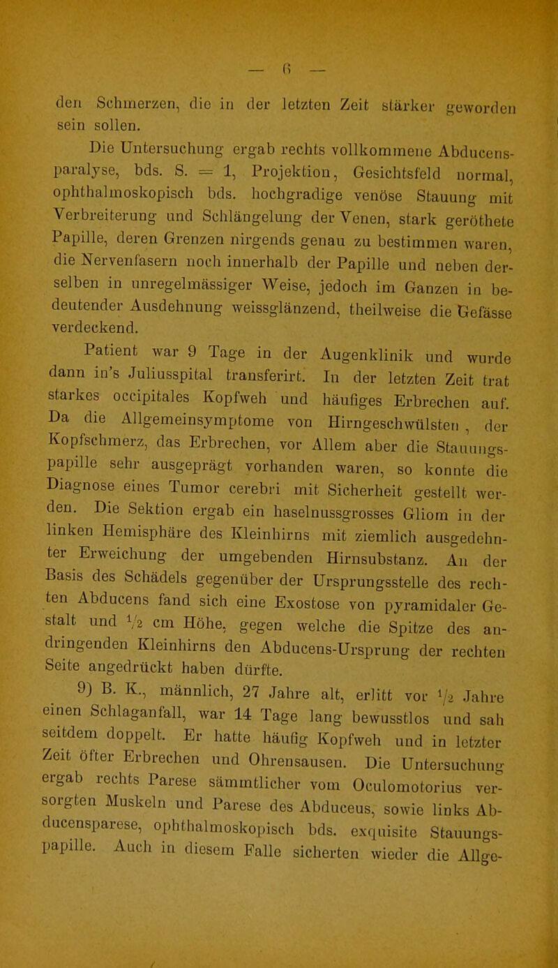 den Schmerzen, die in der letzten Zeit stärker geworden sein sollen. Die Untersuchung ergab rechts vollkommene Abdueens- paralyse, bds. S. = 1, Projektion, Gesichtsfeld normal, ophthalmoskopisch bds. hochgradige venöse Stauung mit Verbreiterung und Schlängelung der Venen, stark geröthete Papille, deren Grenzen nirgends genau zu bestimmen waren, die Nervenfasern noch innerhalb der Papille und neben der- selben in unregelmässiger Weise, jedoch im Ganzen in be- deutender Ausdehnung weissglänzend, theilweise die Gefässe verdeckend. Patient war 9 Tage in der Augenklinik und wurde dann in's Juliusspital transferirt. In der letzten Zeit trat starkes occipitales Kopfweh und häufiges Erbrechen auf. Da die Allgemeinsymptome von Hirngeschwülsten , der Kopfschmerz, das Erbrechen, vor Allem aber die Staiinngs- papille sehr ausgeprägt vorhanden waren, so konnte die Diagnose eines Tumor cerebri mit Sicherheit gestellt wer- den. Die Sektion ergab ein haselnussgrosses Gliom in der linken Hemisphäre des Kleinhirns mit ziemlich ausgedehn- ter Erweichung der umgebenden Hirnsubstanz. An der Basis des Schädels gegenüber der Ursprungsstelle des rech- ten Abducens fand sich eine Exostose von pyramidaler Ge- stalt und Va cm Höhe, gegen welche die Spitze des an- dringenden Kleinhirns den Abducens-Ursprung der rechten Seite angedrückt haben dürfte. 9) B. K., männlich, 27 Jahre alt, erlitt vor 1 > Jahre einen Schlaganfall, war 14 Tage lang bewusstlos und sali seitdem doppelt. Er hatte häufig Kopfweh und in letzter Zeit öfter Erbrechen und Ohrensausen. Die Untersuchung ergab rechts Parese sämmtlicher vom Oculomotorius ver- sorgten Muskeln und Parese des Abduceus, sowie links Ab- ducensparese, ophthalmoskopisch bds. exquisite Stauungs- papille. Auch in diesem Falle sicherten wieder die Allee-