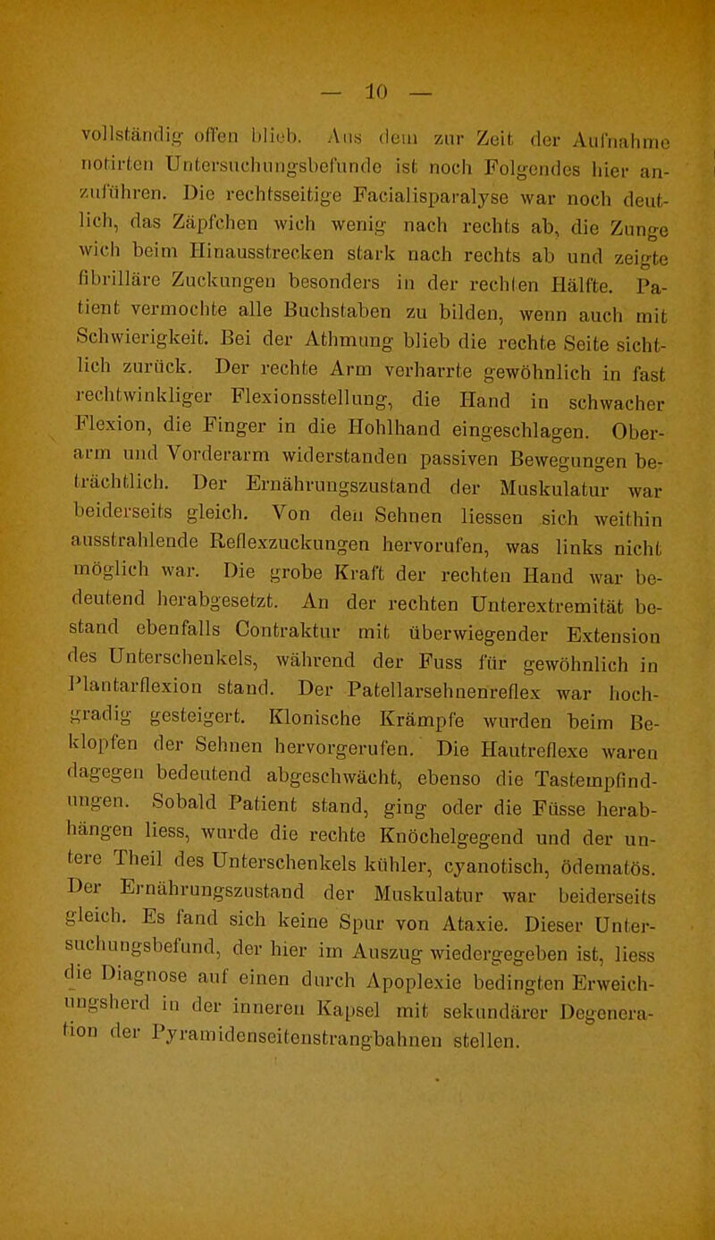 vollständig offen blieb. Aus dem zur Zeil der Aufnahme notirten Untersuchungsbefunde ist noch Folgendes liier an- zuführen. Die rechtsseitige Farialisparalyse war noch deut- lich, das Zäpfchen wich wenig nach rechts ab, die Zunge wich beim Hinausstrecken stark nach rechts ab und zeigte fibrilläre Zuckungen besonders in der rechten Hälfte. Pa- tient vermochte alle Buchstaben zu bilden, wenn auch mit Schwierigkeit. Bei der Athmung blieb die rechte Seite sicht- lich zurück. Der rechte Arm verharrte gewöhnlich in fast rechtwinkliger Flexionsstellung, die Hand in schwacher Flexion, die Finger in die Hohlhand eingeschlagen. Ober- arm und Vorderarm widerstanden passiven Bewegungen be- trächtlich. Der Ernährungszustand der Muskulatur war beiderseits gleich. Von den Sehnen Hessen sich weithin ausstrahlende Reflexzuckungen hervorufen, was links nicht möglich war. Die grobe Kraft der rechten Hand war be- deutend herabgesetzt. An der rechten Unterextremität be- stand ebenfalls Contraktur mit überwiegender Extension des Unterschenkels, während der Fuss für gewöhnlich in Plantarflexion stand. Der Patellarsehnenreflex war hoch- gradig gesteigert. Klonische Krämpfe wurden beim Be- klopfen der Sehnen hervorgerufen. Die Hautreflexe waren dagegen bedeutend abgeschwächt, ebenso die Tastempfind- ungen. Sobald Patient stand, ging oder die Füsse herab- hängen liess, wurde die rechte Knöchelgegend und der un- tere Theil des Unterschenkels kühler, eyanotisch, ödematös. Der Ernährungszustand der Muskulatur war beiderseits gleich. Es fand sich keine Spur von Ataxie. Dieser Unter- suchungsbefund, der hier im Auszug wiedergegeben ist, liess die Diagnose auf einen durch Apoplexie bedingten Erweich- ungsherd in der inneren Kapsel mit sekundärer Degenera- tion der Pyramidenseitenstrangbahnen stellen.