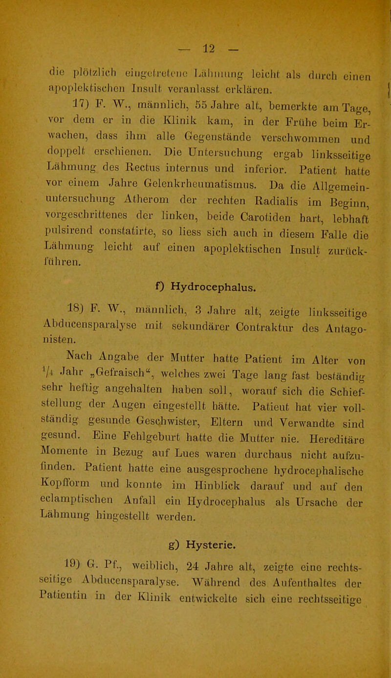 die plötzlich eingetretene Lähmung leicht als durch einen apoplektischen Insult veranlasst erklären. 17) F. W., männlich, 55 Jahre alt, bemerkte am Tage vor dem er in die Klinik kam, in der Frühe beim Er- wachen, dass ihm alle Gegenstände verschwommen und doppelt erschienen. Die Untersuchung ergab linksseitige Lähmung des Rectus internus und inferior. Patient hatte vor einem Jahre Gelenkrheumatismus. Da die Allgemcin- uutersuchung Atherom der rechten Radialis im Beginn, vorgeschrittenes der linken, beide Carotiden hart, lebhaft pulsirend constatirte, so Hess sich auch in diesem Falle die Lähmung leicht auf einen apoplektischen Insult zurück- führen. f) Hydrocephalus. 18) F. W., männlich, 3 Jahre alt, zeigte linksseitige Abducensparalyse mit sekundärer Contraktur des Antago- nisten. Nach Angabe der Mutter hatte Patient im Alter von '/i Jahr „Gefraisch, welches zwei Tage lang fast beständig sehr heftig angehalten haben soll, worauf sich die Schief- stellung der Augen eingestellt hätte. Patieut hat vier voll- ständig gesunde Geschwister, Eltern und Verwandte sind gesund. Eine Fehlgeburt hatte die Mutter nie. Hereditäre Momente in Bezug auf Lues waren durchaus nicht aufzu- finden. Patient hatte eine ausgesprochene hydrocephalische Kopfform und konnte im Hinblick darauf und auf den eclamptischen Anfall ein Hydrocephalus als Ursache der Lähmung hingestellt werden. g) Hysterie. 19) G. Pf., weihlich, 24 Jahre alt, zeigte eine rechts- seitige Abducensparalyse. Während des Aufenthalles der Patientin in der Klinik entwickelte sich eine rechtsseitige