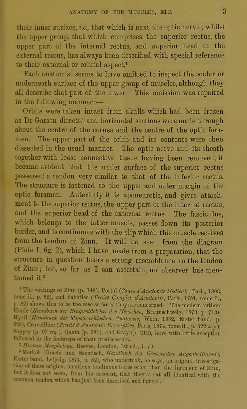 their iuner surface, i.e., that which is next the optic nerve; whilst the upper group, that which comprises the superior rectus, the upper part of the internal rectus, and superior head of the external rectus, has always been described with special reference to their external or orbital aspect.^ Each anatomist seems to have omitted to inspect the ocular or underneath surface of the upper group of muscles, although they all describe that part of the lower. This omission was repaired in the following manner:— Orbits were taken intact from skulls which had been frozen as Dr Garson directs.^ and horizontal sections were made through about the centre of the cornea and the centre of the optic fora- men. The upper part of the orbit and its contents were then dissected in the usual manner. The optic nerve and its sheath together with loose connective tissue having been removed, it became evident that the under surface of the superior rectus possessed a tendon very similar to that of the inferior rectus. The structure is fastened to the upper and outer margin of the optic foramen. Anteriorly it is aponeurotic, and gives attach- ment to the superior rectus, the upper part of the internal rectus, and the superior head of the external rectus. The fasciculus, which belongs to the latter muscle, passes down its posterior border, and is continuous with the slip which this muscle receives from the tendon of Zinn. It will be seen from the diagram (Plate T. fig. 2), which I have made from a preparation, that the structure in question bears a strong resemblance to the tendon of Zinn; but, so far as I can ascertain, no observer has men- tioned it.^ ' The writings of Zinn (p. 148), Portal [Coursd'AnatomicMidicale, Paris, 1803, tome ii., p. 62), and Sabatier (Traits C'om2}lct d'Anatomie, Paris, 1791, tome ii., p. 82) shows this to be the case so far as they are concerned. The modern authors Henle (Eandbuch der Eingweidelchre dcs Menschen, Braunschweig, 1873, p. 713), Hyrtl {HaMbuch der Topographischcn Anaiomie, Wein, 1882, Erstcr band, p. 223), CmvcilhieT{TraU^d'Anatomie Descriptive, Paris, 1874, tomoii., p. 622 scq.), Sapi)ey (p. 97 seq.), Quain (p. 281), and Gray (p. 212), have with little exception followed in the footsteps of their predecessors. * Human Mrrrphology, Reeves, London, 1st ed., i. 79. ^ * Merkel (Oraefe nnd Sacmisch, ITand/mch der Ocsammten Augenhcillcimde, PLrster band, Leipzig, 1874, p. 52), who undertook, lie says, an original investiga- tion of these origins, mentions tendinous fibres other than the ligament of Zinu, but it does not seem, from his account, that thny arc at all identical with tho common tendon which has just been described and figured,