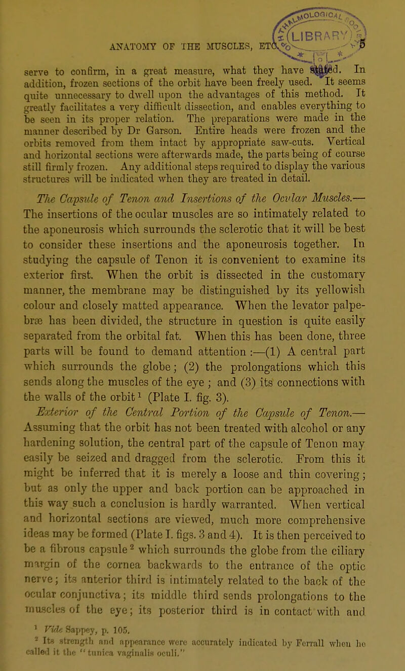 t*(LIBRARV)^J ANATOMY OF THE MUSCLES, EKVb-- -^^P serve to confirm, in a great measure, what they have f^^d. In addition, frozen sections of the orbit have been freely used. It seems quite unnecessary to dwell upon the advantages of this method. It greatly facilitates a very difficult dissection, and enables everything to be seen in its proper relation. The preparations were made in the manner described by Dr Garson. Entire heads were frozen and the orbits removed from them intact by appropriate saw-cuts. Vertical and horizontal sections were afterwards made, the parts being of course still firmly frozen. Any additional steps required to display the various structures wUl be indicated when they are treated in detail. The Capmle of Tenon and Insertions of the Ocvlar Miiscles.— The insertions of the ocular muscles are so Intimately related to the aponeurosis which surrounds the sclerotic that it will be best to consider these insertions and the aponeurosis together. In studying the capsule of Tenon it is convenient to examine its exterior first. When the orbit is dissected in the customary manner, the membrane may be distinguished by its yellowish colour and closely matted appearance. When the levator palpe- brte has been divided, the structure in question is quite easily separated from the orbital fat. When this has been done, three parts will be found to demand attention :—(1) A central part which surrounds the globe; (2) the prolongations which this sends along the muscles of the eye ; and (3) its connections with the walls of the orbit i (Plate I. fig. 3). Exterior of the Centred Portion of the Capsule of Tenon.— Assuming that the orbit has not been treated with alcohol or any hardening solution, the central part of the capsule of Tenon may easily be seized and dragged from the sclerotic, From this it might be inferred that it is merely a loose and thin covering; but as only the upper and back portion can be approached in this way such a conclusion is hardly warranted. When vertical and horizontal sections are viewed, much more comprehensive ideas may be formed (Plate I. figs. 3 and 4). It is then perceived to be a fibrous capsule ^ which surrounds the globe from the ciliary mnrgin of the cornea backwards to the entrance of the optic nerve; its anterior third is intimately related to the back of the ocular conjunctiva; its middle third sends prolongations to the muscles of the eye; its posterior third is in contact with and ' VvU Sappey, p. lO.v. = Its streiigtli and fif)pRarancc were accurately indicated by Fcrrall wlicii lie called it the  tunica vngiiialiH oculi.