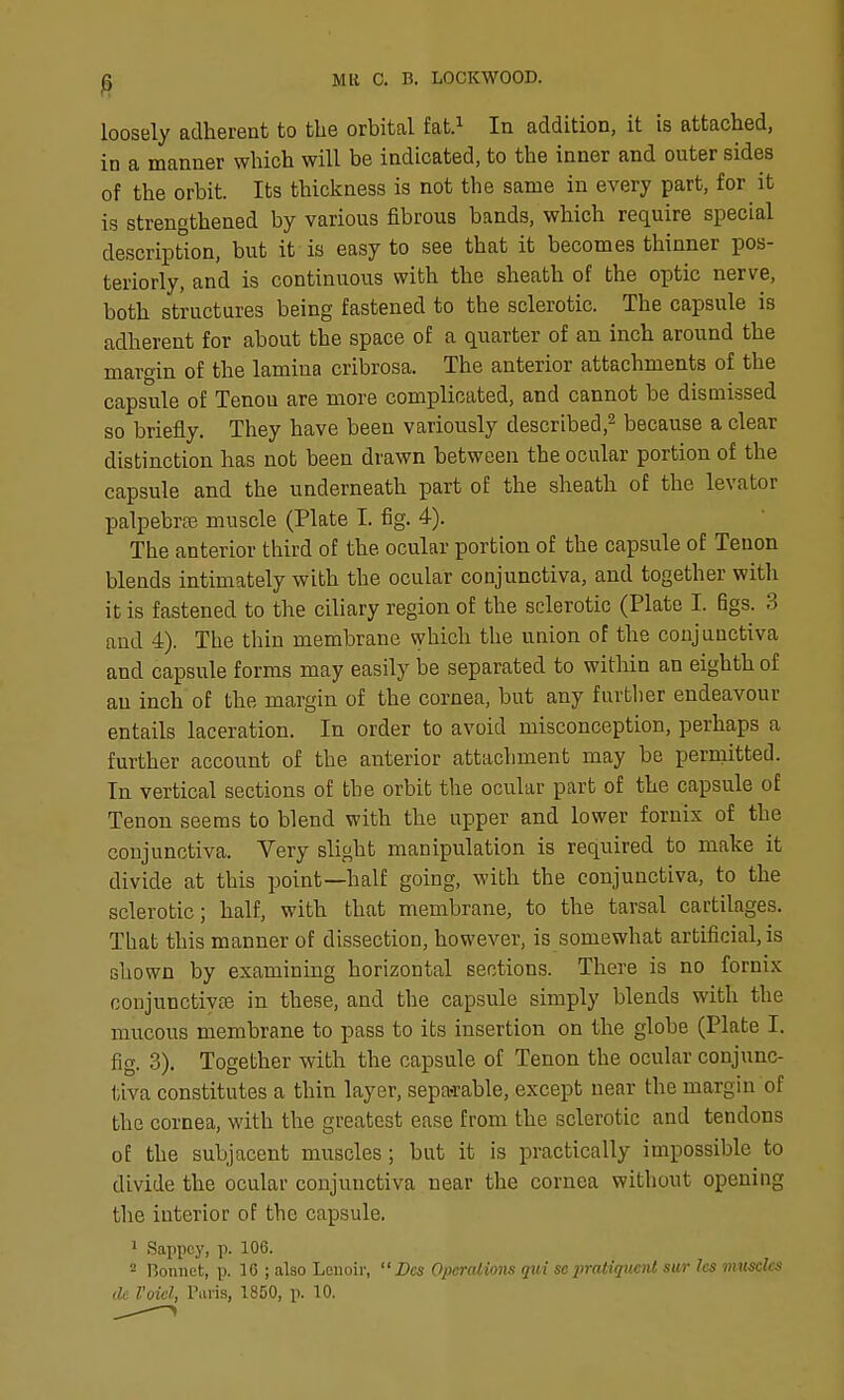 loosely adherent to the orbital fat.^ In addition, it is attached, in a manner which will be indicated, to the inner and outer sides of the orbit. Its thickness is not the same in every part, for it is strengthened by various fibrous bands, which require special description, but it is easy to see that it becomes thinner pos- teriorly, and is continuous with the sheath of the optic nerve, both structures being fastened to the sclerotic. The capsule is adherent for about the space of a quarter of an inch around the margin of the lamina cribrosa. The anterior attachments of the capsule of Tenon are more complicated, and cannot be dismissed so briefly. They have been variously described,^ because a clear distinction has not been drawn between the ocular portion of the capsule and the underneath part of the sheath of the levator palpebral muscle (Plate I. fig. 4). The anterior third of the ocular portion of the capsule of Tenon blends intimately with the ocular conjunctiva, and together with it is fastened to the ciliary region of the sclerotic (Plate I. figs. 3 and 4). The thin membrane which the union of the conjunctiva and capsule forms may easily be separated to within an eighth of an inch of the margin of the cornea, but any furtlier endeavour entails laceration. In order to avoid misconception, perhaps a further account of the anterior attachment may be permitted. In vertical sections of the orbit the ocular part of the capsule of Tenon seems to blend with the upper and lower fornix of the conjunctiva. Very slight manipulation is required to make it divide at this point—half going, with the conjunctiva, to the sclerotic; half, with that membrane, to the tarsal cartilages. That this manner of dissection, however, is somewhat artificial, is shown by examining horizontal sections. There is no fornix conjunctivEC in these, and the capsule simply blends with the mucous membrane to pass to its insertion on the globe (Plate I. fig. 3). Together with the capsule of Tenon the ocular conjunc- tiva constitutes a thin layer, sepa-rable, except near the margin of the cornea, with the greatest ease from the sclerotic and tendons of the subjacent muscles; but it is practically impossible to divide the ocular conjunctiva near the cornea without opening the interior of the capsule. 1 Sappcy, p. 106. - Bonnet, p. 16 ; also Lenoir,  Dcs Operalions qui scpratiquent sur Ics mtisclcs