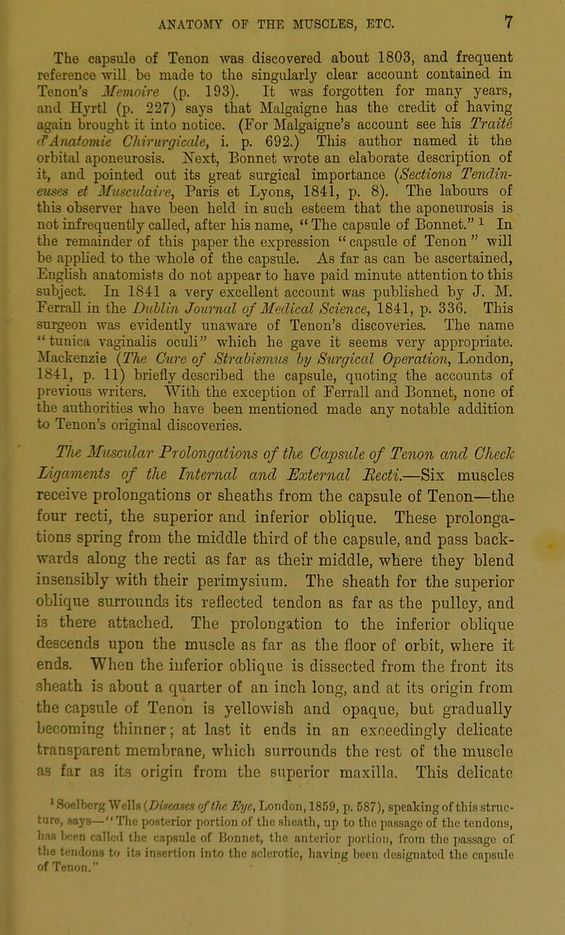 The capsule of Tenon was discovered about 1803, and frequent reference will be made to the singularly clear account contained in Tenon's Memoire (p. 193). It was forgotten for many years, and Hj'rtl (p. 227) says that Malgaigne has the credit of having again brought it into notice. (For Malgaigne's account see his Traite (TAnatoviie Chirurgicale, i. p. 692.) This author named it the orbital aponeurosis. Next, Bonnet wrote an elaborate description of it, and pointed out its great surgical importance {Sections Tenclin- euses et Mmcidaire, Paris et Lyons, 1841, p. 8). The labours of this observer have been held in such esteem that the aponeurosis is not infrequently called, after his name,  The capsule of Bonnet. ^ In the remainder of this paper the expression  capsule of Tenon  will be applied to the whole of the capsule. As far as can be ascertained, English anatomists do not appear to have paid minute attention to this subject. In 1841 a very excellent account was published by J. M. Ferrall in the Diihlin Journal of Medical Science, 1841, p. 336. This surgeon was evidently unaware of Tenon's discoveries. The name tunica vaginalis oculi which he gave it seems very appropriate. Mackenzie {The Cure of Strabismus hy Stcrgical Operation, London, 1S41, p. 11) briefly described the capsule, quoting the accounts of previous writers. With the exception of Ferrall and Bonnet, none of the authorities who have been mentioned made any notable addition to Tenon's original discoveries. The Muscular Prolongations of the Capside of Tenon and OhecJc Ligaments of the Internal and External Becti.—Six muscles receive prolongations or sheaths from the capsule of Tenon—the four recti, the superior and inferior oblique. These prolonga- tions spring from the middle third of the capsule, and pass back- wards along the recti as far as their middle, where they blend insensibly with their perimysium. The sheath for the superior oblique surrounds its reflected tendon as far as the pulley, and is there attached. The prolongation to the inferior oblique descends upon the muscle as far as the floor of orbit, where it ends. When the inferior oblique is dissected from the front its sheath is about a quarter of an inch long, and at its origin from the capsule of Tenon is yellowish and opaque, but gradually becoming thinner; at last it ends in an exceedingly delicate transparent membrane, which surrounds the rest of the muscle as far as its origin from the superior maxilla. This delicate ' Soelbcrg Wells [Diseases of the Eye, London, 1859, p. 587), speaking of this strac- tiire, says—The posterior portion of the sheath, up to the passage of the tendons, has iKien called the capsule of lionnet, the anterior portion, from the passage of the tendons to its insertion into the sclerotic, having been designated the capsule of Tenon,