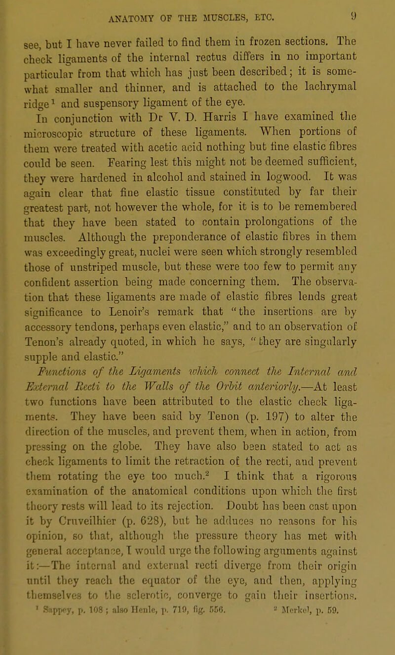 see, but I have never failed to find them in frozen sections. The check ligaments of the internal rectus differs in no important particular from that which has just been described; it is some- what smaller and thinner, and is attached to the lachrymal ridge ^ and suspensory ligament of the eye. In conjunction with Dc V. D. Harris I have examined the microscopic structure of these ligaments. When portions of them were treated with acetic acid nothing but line elastic fibres could be seen. Fearing lest this might not be deemed sufficient, they were hardened in alcohol and stained in logwood. It was again clear that fine elastic tissue constituted by far their greatest part, not however the whole, for it is to l)e remembered that they have been stated to contain prolongations of the muscles. Although the preponderance of elastic fibres in them was exceedingly great, nuclei were seen which strongly resembled those of unstriped muscle, but these were too few to permit any confident assertion being made concerning them. The observa- tion that these ligaments are made of elastic fibres lends great significance to Lenoir's remark that the insertions are by accessory tendons, perhaps even elastic, and to an observation of Tenon's already quoted, in which he says,  they are singularly supple and elastic. Functions of the Ligaments which connect the Internal and External Recti to the Walls of the OrMt anteriorly.—At least two functions have been attributed to the elastic check liga- ments. They have been said by Tenon (p. 197) to alter the direction of the muscles, and prevent them, when in action, from pressing on the globe. They have also been stated to act as check ligaments to limit the retraction of the recti, aud prevent tliem rotating the eye too much.^ I think that a rigorous examination of the anatomical conditions upon which the first theory rests will lead to its rejection. Doubt has been cast upon it by Cruveilhier (p. 628), but he adduces no reasons for his opinion, so that, although the pressure theory has met with general accoptanrje, I would urge the following arguments against it:—The internal and external recti diverge from their origin until they reach the equator of the eye, aud then, applying themselves to the sclerotic, converge to gaiti tlicir insertion?. ' SapxK-y, p. 108 ; also Ilenlc, ].. 719, fig. rM.  jrerkel, p. 59.