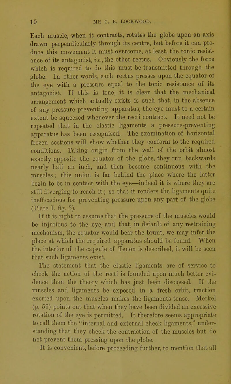 Each muscle, when it contracts, rotates the globe upon an axis drawn perpendicularly through its centre, but before it can pro- duce this movement it must overcome, at least, the tonic resist- ance of its antagonist, i.e., the other rectus. Obviously the force which is required to do this must be transmitted through the globe, In other words, each rectus presses upon the equator of the eye with a pressure equal to the tonic resistance of its antagonist. If this is true, it is clear that the mechanical arrangement which actually exists is such that, in the absence of any pressure-preventing apparatus, the eye must to a certain extent be squeezed whenever the recti contract. It need not be repeated that in the elastic ligaments a pressure-preventing apparatus has been recognised. The examination of horizontal frozen sections will show whether they conform' bo the required conditions. Taking origin from the wall of the orbit almost exactly opposite the equator of the globe, they run backwards nearly half an inch, and then become continuous with the muscles; this union is far behind the place where the latter begin to be in contact with the eye—iudeed it is where they are still diverging to reach it; so that it renders the ligaments quite inefficacious for preventing pressure upon any part of the globe (Plate I. fig. 3). If it is right to assume that the pressure of the muscles would be injurious to the eye, and that, in default of any restraining mechanism, the equator would bear the brunt, we may infer the place at which the required apparatus should be found. When the interior of the capsule of Tenon is described, it will be seen that such ligaments exist. The statement that the elastic ligaments are of service to check the action of the recti is founded upon much better evi- dence than the theory which has just been discussed. If the muscles and ligaments be exposed in a fresh orbit, traction exerted upon the muscles makes the ligaments tense. Merkel (p. 59) points out that when they have been divided an excessive rotation of the eye is permitted. It therefore seems appropriate to call them the internal and external check ligaments, under- standing that they check the contraction of the muscles but do not prevent them pressing upon the globe. It is convenient, before proceeding further, to mention that all