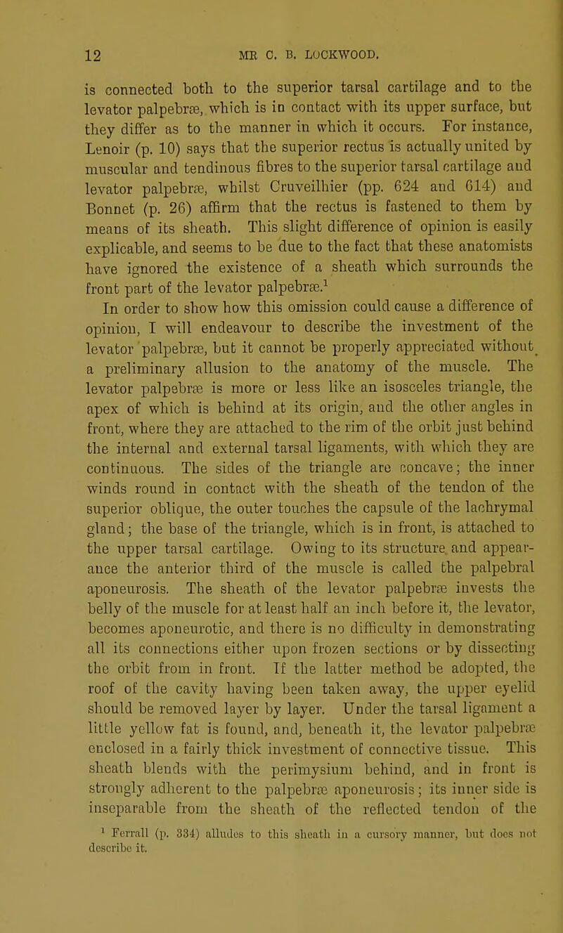 is connected both to the superior tarsal cartilage and to the levator palpebrte, which is in contact with its upper surface, but they differ as to the manner in which it occurs. Tor instance, Lenoir (p. 10) says that the superior rectus is actually united by muscular and tendinous fibres to the superior tarsal cartilage and levator palpebral, whilst Cruveilhier (pp. 624 and G14) and Bonnet (p. 26) affirm that the rectus is fastened to them by means of its sheath. This slight difference of opinion is easily explicable, and seems to be due to the fact that these anatomists have ignored the existence of a sheath which surrounds the front part of the levator palpebraj.^ In order to show how this omission could cause a difference of opinion, I will endeavour to describe the investment of the levator'palpebrse, but it cannot be properly appreciated without^ a preliminary allusion to the anatomy of the muscle. The levator palpebrte is more or less like an isosceles triangle, the apex of which is behind at its origin, and the other angles in front, where they are attached to the rim of the orbit just behind the internal and external tarsal ligaments, with which they are continuous. The sides of the triangle are rjoncave; the inner winds round in contact with the sheath of the tendon of the superior oblique, the outer touches the capsule of the lachrymal gland; the base of the triangle, which is in front, is attached to the upper tarsal cartilage. Owing to its structure and appear- ance the anterior third of the muscle is called the palpebral aponeurosis. The sheath of the levator palpebraj invests the belly of the muscle for at least half an inch before it, the levator, becomes aponeurotic, and there is no difficulty in demonstrating all its connections either upon frozen sections or by dissecting the orbit from in front. If the latter method be adopted, the roof of the cavity having been taken away, the upper eyelid should be removed layer by layer. Under the tarsal ligament a little yellow fat is found, and, beneath it, the levator palpebral enclosed in a fairly thick investment of connective tissue. This sheath blends with the perimysium behind, and in front is strongly adherent to the palpebraj aponeurosis; its inner side is inseparable from the sheath of the reflected tendon of the 1 Fcrrall (p. 334) alludes to this slieatli in a cursory manner, but docs not describe it.