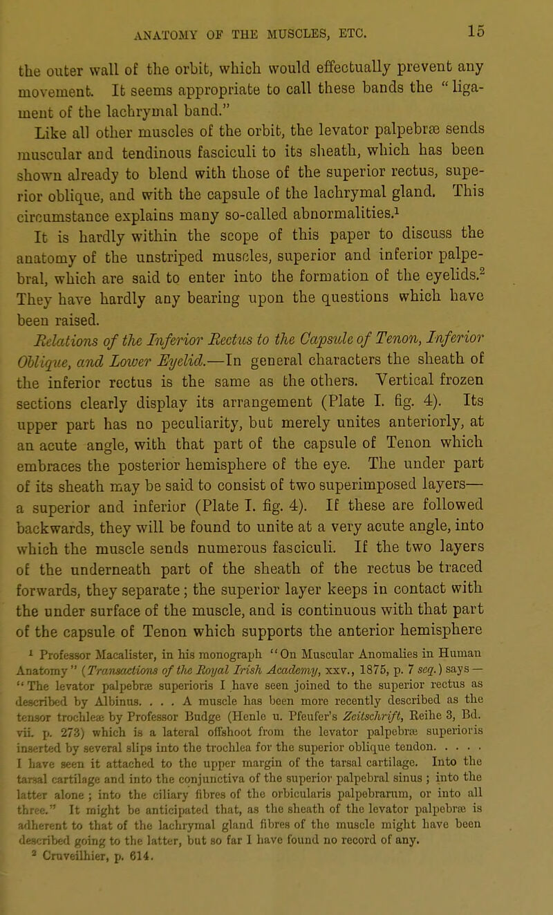 the outer wall of the orbit, which would effectually prevent any movement. It seems appropriate to call these bands the  liga- ment of the lachrymal band. Like all other muscles of the orbit, the levator palpebrse sends muscular and tendinous fasciculi to its sheath, which has been shown already to blend with those of the superior rectus, supe- rior oblique, and with the capsule of the lachrymal gland. This circumstance explains many so-called abnormalities.^ It is hardly within the scope of this paper to discuss the anatomy of the unstriped muscles, superior and inferior palpe- bral, which are said to enter into the formation of the eyelids.^ They have hardly any bearing upon the questions which have been raised. Relations of the Inferior Rectus to the Capsule of Tenon, Inferior Obliqiie, and Loiver Eyelid.—In general characters the sheath of the inferior rectus is the same as the others. Vertical frozen sections clearly display its arrangement (Plate I. fig. 4). Its upper part has no peculiarity, but merely unites anteriorly, at an acute angle, with that part of the capsule of Tenon which embraces the posterior hemisphere of the eye. The under part of its sheath may be said to consist of two superimposed layers— a superior and inferior (Plate I. fig. 4). If these are followed backwards, they will be found to unite at a very acute angle, into which the muscle sends numerous fasciculi. If the two layers of the underneath part of the sheath of the rectus be traced forwards, they separate; the superior layer keeps in contact with the under surface of the muscle, and is continuous with that part of the capsule of Tenon which supports the anterior hemisphere 1 Professor Macalister, in his monograph On Muscular Anomalies in Human ..natomy  {Tmnsactimis of tlvc Royal Irish Academy, xxv., 1875, p. 7 scq.) says — •The levator palpebrte superioris I have seen joined to the superior rectus as described by Albinus. ... A muscle has been more recently described as the tensor trochleae by Professor Budge (Henlc u. Pfeufer's Zeitschrift, Reihe 3, Bd. vii p. 273) which is a lateral offshoot from the levator palpebra; superioris inserted by several slips into the trochlea for the superior oblique tendon I have seen it attached to the upper margin of the tarsal cartilage. Into the tarsal cartilage and into the conjunctiva of the superior palpebral sinus ; into the latter alone ; into the ciliary fibres of the orbicularis palpebrarum, or into all three. It might be anticipated that, as the sheath of the levator palpebriE is adherent to that of the lachrymal gland fibres of the muscle might have been described going to the latter, but so far 1 have found no record of any. * Cmveilhier, p. 614.