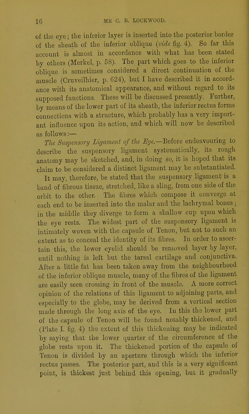 of the eye; the inferior layer is inserted into the posterior border of the sheath of the inferior oblique (vide fig. 4). So far this account is almost in accordance with what has been stated by others (Merkel, p. 58). The part which goes to the inferior oblique is sometimes considered a direct continuation of the muscle (Cruveilhier, p. 624), but I have described it in accord- ance with its anatomical appearance, and without regard to its supposed functions. These will be discussed presently. Further, by means of the lower part of its sheath, the inferior rectus forms connections with a structure, which probably has a very import- ant influence upon its action, and which will now be described as follows:— The Suspensory Ligament of the Before endeavouring to describe the suspensory ligament systematically, its rough anatomy may be sketched, and, in doing so, it is hoped that its claim to be considered a distinct ligament may be substantiated. It may, therefore, be stated that the suspensory ligament is a band of fibrous tissue, stretched, like a sling, from one side of the orbit to the other. The Bbres which compose it converge at each end to be inserted into the malar and the lachrymal bones; in the middle they diverge to form a shallow cup upon which the eye rests. The widest part of the suspensory ligament is intimately woven with the capsule of Tenon, but not to such an extent as to conceal the identity of its fibres. In order to ascer- tain this, the lower eyelid should be removed layer by layer, until nothing is left but the tarsal cartilage and conjunctiva. After a little fat has been taken away from the neighbourhood of the inferior oblique muscle, luany of the fibres of the ligament are easily seen crossing in front of the muscle. A more correct opinion of the relations of this ligament to adjoining parts, and especially to the globe, may be derived from a vertical section made through the long axis of the eye. In this the lower part of the capsule of Tenon will be found notably thickened, and (Plate I. fig. 4) the extent of this thickening may be indicated by saying that the lower quarter of the circumference of the globe rests upon it. The thickened portion of the capsule of Tenon is divided by an aperture through which the inferior rectus passes. The posterior part, and this is a very significant point, is thickest just behind this opening, but it gradually