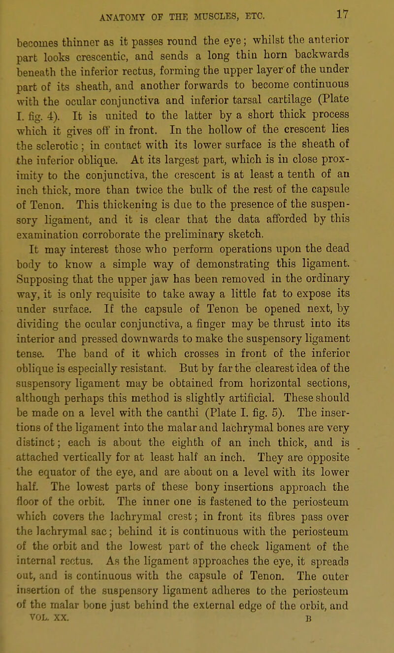 becomes thinner as it passes round the eye; whilst the anterior part looks crescentic, and sends a long thin horn backwards beneath the inferior rectus, forming the upper layer of the under part of its sheath, and another forwards to become continuous with the ocular conjunctiva and inferior tarsal cartilage (Plate I. fig. 4). It is united to the latter by a short thick process which it gives off in front. In the hollow of the crescent lies the sclerotic; in contact with its lower surface is the sheath of the inferior oblique. At its largest part, which is in close prox- imity to the conjunctiva, the crescent is at least a tenth of an inch thick, more than twice the bulk of the rest of the capsule of Tenon. This thickening is due to the presence of the suspen- sory ligament, and it is clear that the data afforded by this examination corroborate the preliminary sketch. It may interest those who perform operations upon the dead body to know a simple way of demonstrating this ligament. Supposing that the upper jaw has been removed in the ordinary way, it is only requisite to take away a little fat to expose its under surface. If the capsule of Tenon be opened next, by dividing the ocular conjunctiva, a finger may be thrust into its interior and pressed downwards to make the suspensory ligament tense. The band of it which crosses in front of the inferior oblique is especially resistant. But by far the clearest idea of the suspensory ligament may be obtained from horizontal sections, although perhaps this method is slightly artificial. These should be made on a level with the canthi (Plate I. fig. 5). The inser- tions of the ligament into the malar and lachrymal bones are very distinct; each is about the eighth of an inch thick, and is attached vertically for at least half an inch. They are opposite the equator of the eye, and are about on a level with its lower half. The lowest parts of these bony insertions approach the floor of the orbit. The inner one is fastened to the periosteum which covers the lachrymal crest; in front its fibres pass over the lachrymal sac; behind it is continuous with the periosteum of the orbit and the lowest part of the check ligament of the internal rectus. As the ligament approaches the eye, it spreads out, and is continuous with the capsule of Tenon. The outer insertion of the suspensory ligament adheres to the periosteum of the malar bone just behind the external edge of the orbit, and VOL. XX. B