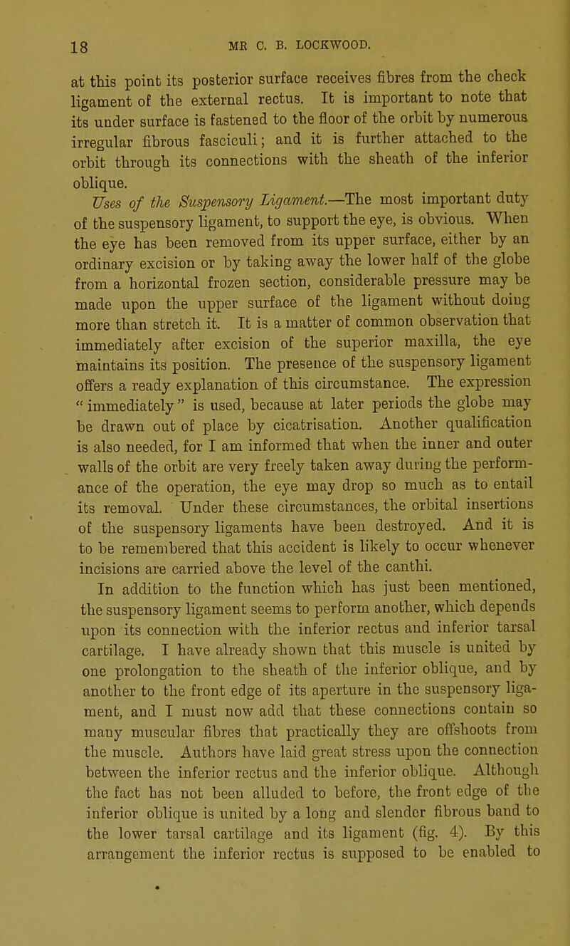 at tMs point its posterior surface receives fibres from the check ligament of the external rectus. It is important to note that its under surface is fastened to the floor of the orbit by numerous irregular fibrous fasciculi; and it is further attached to the orbit through its connections with the sheath of the inferior oblique. Uses of the Suspensory Ligament.—The most important duty of the suspensory ligament, to support the eye, is obvious. When the eye has been removed from its upper surface, either by an ordinary excision or by taking away the lower half of the globe from a horizontal frozen section, considerable pressure may be made upon the upper surface of the ligament without doiug more than stretch it. It is a matter of common observation that immediately after excision of the superior maxilla, the eye maintains its position. The presence of the suspensory ligament offers a ready explanation of this circumstance. The expression  immediately  is used, because at later periods the globe may be drawn out of place by cicatrisation. Another qualification is also needed, for I am informed that when the inner and outer walls of the orbit are very freely taken away during the perform- ance of the operation, the eye may drop so much as to entail its removal. Under these circumstances, the orbital insertions of the suspensory ligaments have been destroyed. And it is to be remembered that this accident is likely to occur whenever incisions are carried above the level of the canthi. In addition to the function which has just been mentioned, the suspensory ligament seems to perform another, which depends upon its connection with the inferior rectus and inferior tarsal cartilage. I have already shown that this muscle is united by one prolongation to the sheath of the inferior oblique, and by another to the front edge of its aperture in the suspensory liga- ment, and I must now add that these connections contain so many muscular fibres that practically they are offshoots from the muscle. Authors have laid great stress upon the connection between the inferior rectus and the inferior oblique. Although the fact has not been alluded to before, the front edge of the inferior oblique is united by a long and slender fibrous band to the lower tarsal cartilage and its ligament (fig. 4). By this arrangement the inferior rectus is supposed to be enabled to